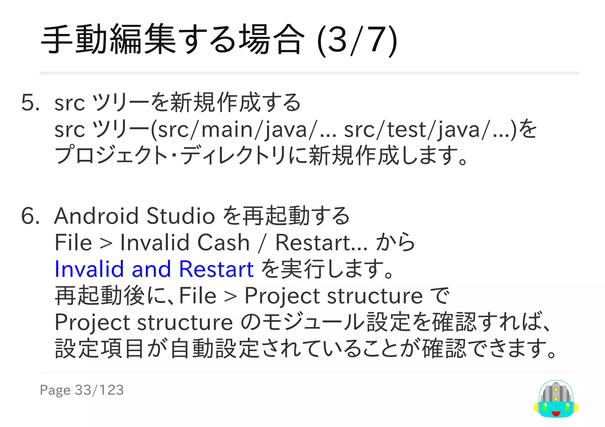 Page	33/123
手動編集する場合	(3/7)
5.	 src	ツリーを新規作成する
src	ツリー(src/main/java/...	src/test/java/...)を
プロジェクト・ディレクトリに新規作成します。
6.	 Android	Studio	を再起動する
File	>	Invalid	Cash	/	Restart...	から
Invalid	and	Restart	を実行します。
再起動後に、File	>	Project	structure	で
Project	structure	のモジュール設定を確認すれば、
設定項目が自動設定されていることが確認できます。
 