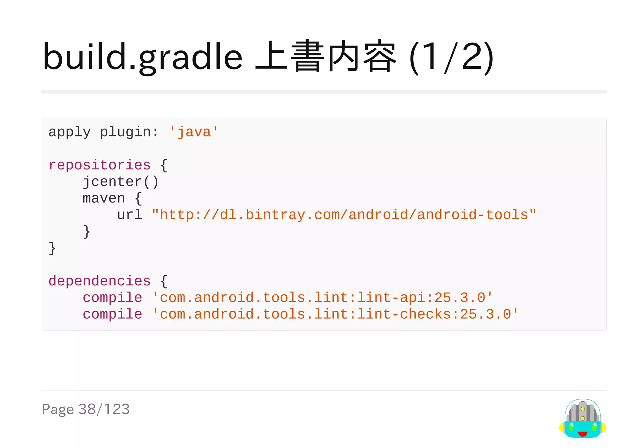 Page	38/123
build.gradle	上書内容	(1/2)
apply	plugin:	'java'
repositories	{
				jcenter()
				maven	{
								url	"http://dl.bintray.com/android/android-tools"
				}
}
dependencies	{
				compile	'com.android.tools.lint:lint-api:25.3.0'
				compile	'com.android.tools.lint:lint-checks:25.3.0'
 