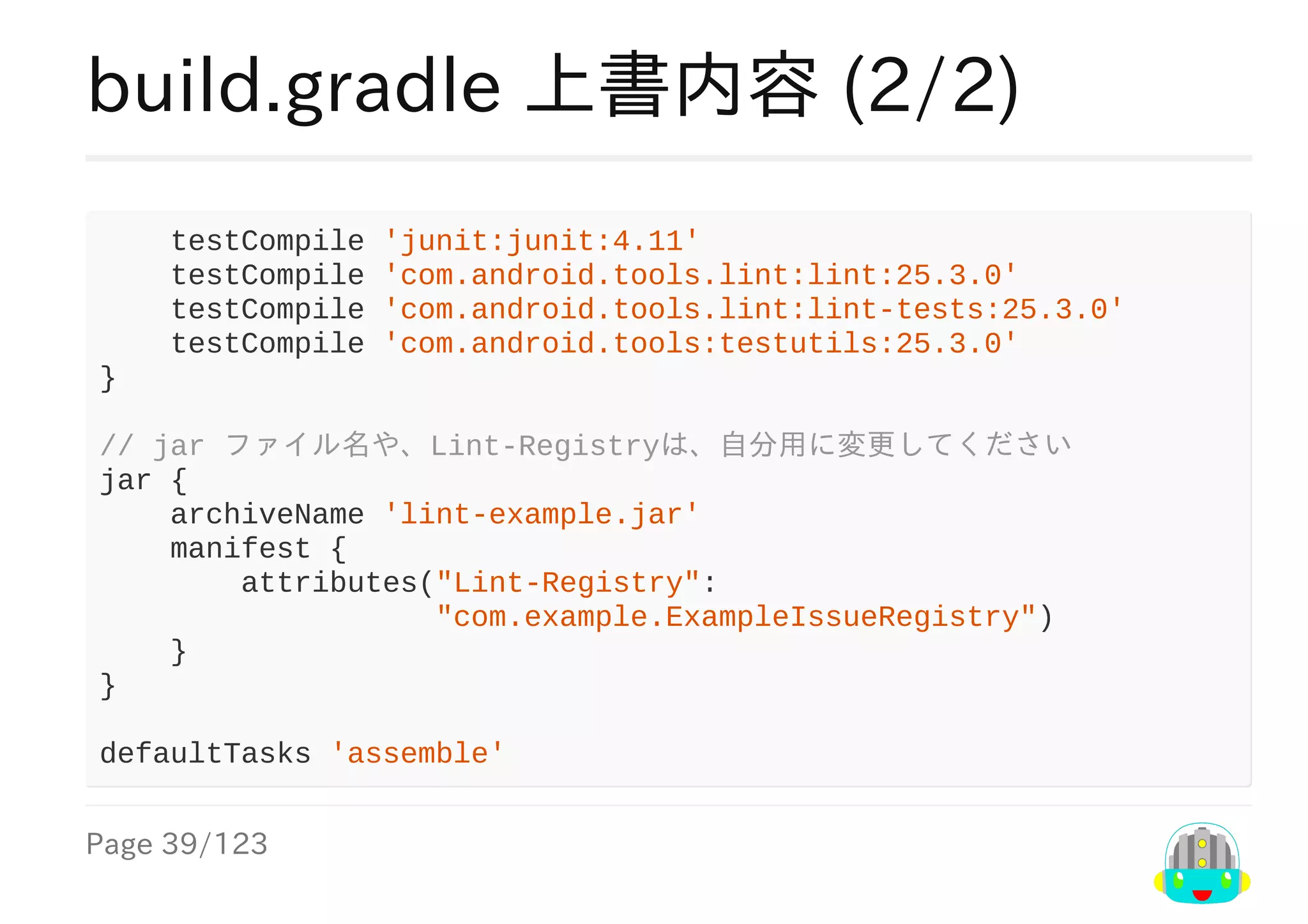 Page	39/123
build.gradle	上書内容	(2/2)
				testCompile	'junit:junit:4.11'
				testCompile	'com.android.tools.lint:lint:25.3.0'
				testCompile	'com.android.tools.lint:lint-tests:25.3.0'
				testCompile	'com.android.tools:testutils:25.3.0'
}
//	jar	ファイル名や、Lint-Registryは、自分用に変更してください
jar	{
				archiveName	'lint-example.jar'
				manifest	{
								attributes("Lint-Registry":
																			"com.example.ExampleIssueRegistry")
				}
}
defaultTasks	'assemble'
 