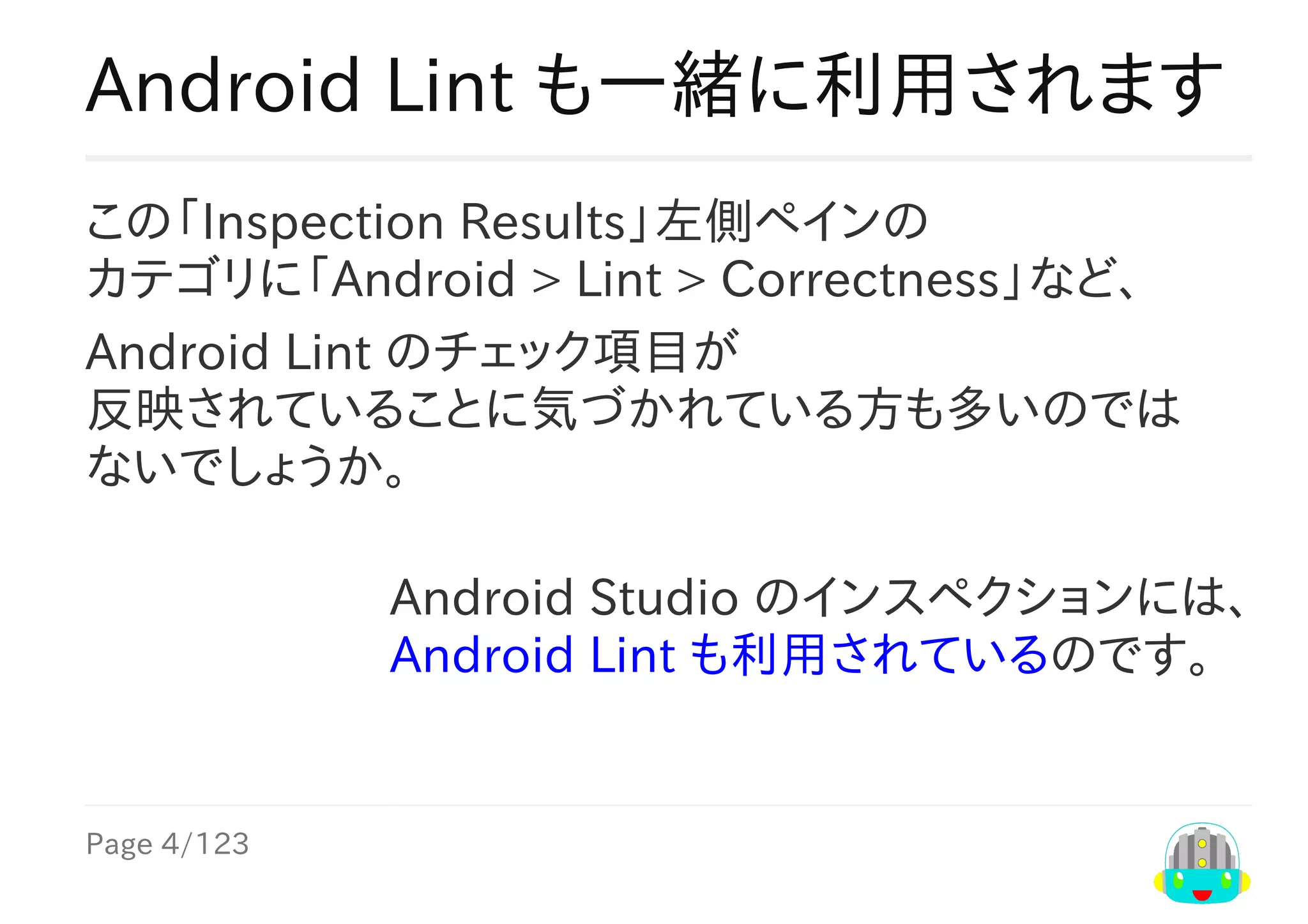 Page	4/123
Android	Studio	のインスペクションには、
Android	Lint	も利用されているのです。
Android	Lint	も一緒に利用されます
この「Inspection	Results」左側ペインの
カテゴリに「Android	>	Lint	>	Correctness」など、
Android	Lint	のチェック項目が
反映されていることに気づかれている方も多いのでは
ないでしょうか。
 