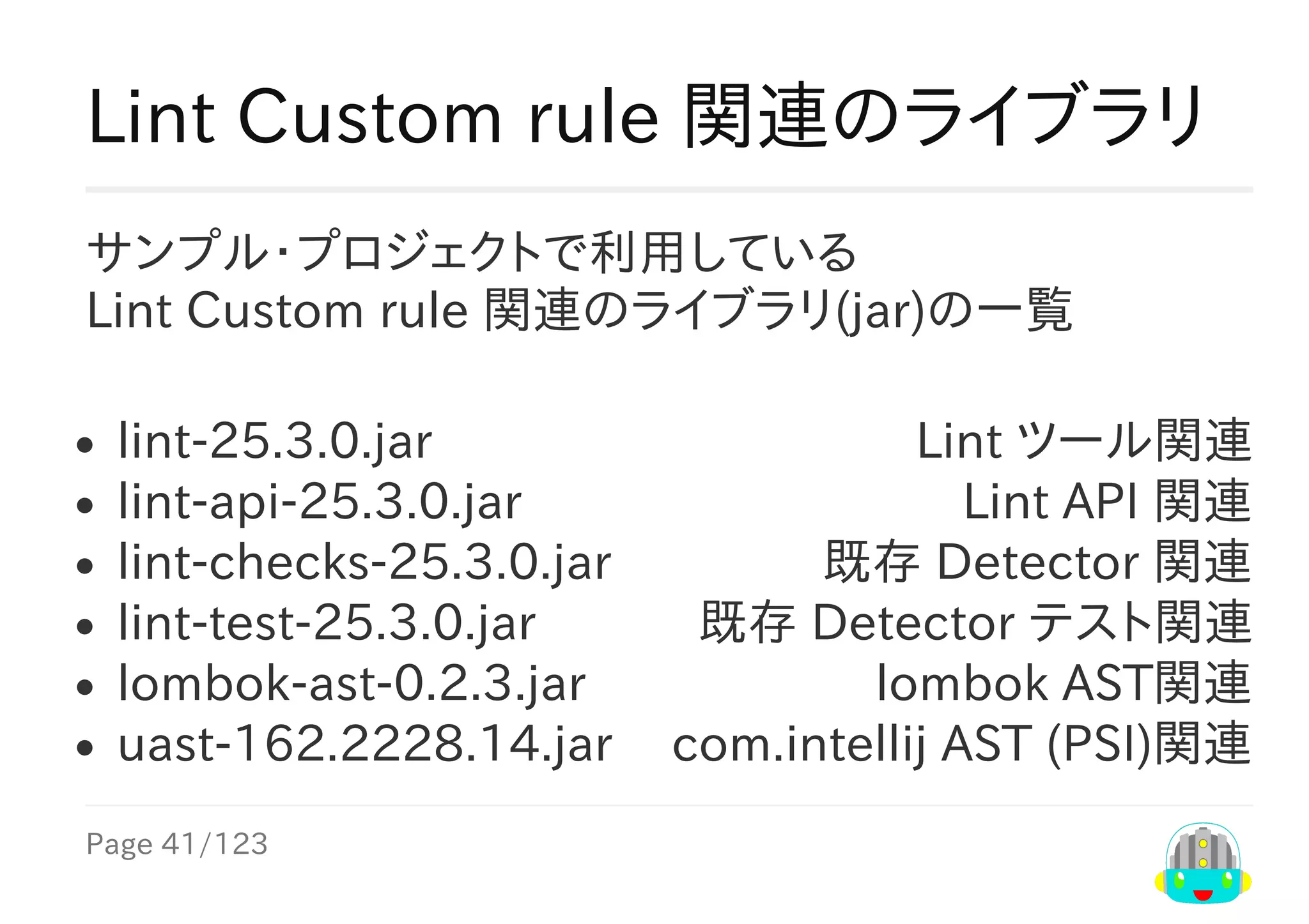Page	41/123
Lint	ツール関連
Lint	API	関連
既存	Detector	関連
既存	Detector	テスト関連
lombok	AST関連
com.intellij	AST	(PSI)関連
Lint	Custom	rule	関連のライブラリ
サンプル・プロジェクトで利用している
Lint	Custom	rule	関連のライブラリ(jar)の一覧
lint-25.3.0.jar
lint-api-25.3.0.jar
lint-checks-25.3.0.jar
lint-test-25.3.0.jar
lombok-ast-0.2.3.jar
uast-162.2228.14.jar
 