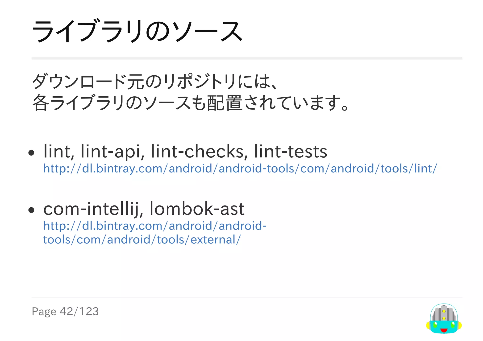 Page	42/123
ライブラリのソース
ダウンロード元のリポジトリには、
各ライブラリのソースも配置されています。
lint,	lint-api,	lint-checks,	lint-tests
http://dl.bintray.com/android/android-tools/com/android/tools/lint/
com-intellij,	lombok-ast
http://dl.bintray.com/android/android-
tools/com/android/tools/external/
 