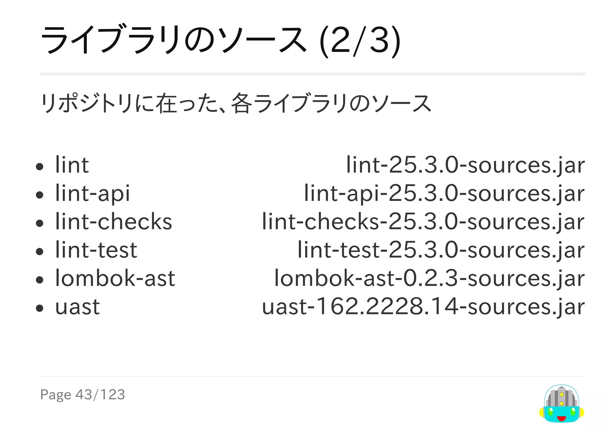 Page	43/123
lint-25.3.0-sources.jar
lint-api-25.3.0-sources.jar
lint-checks-25.3.0-sources.jar
lint-test-25.3.0-sources.jar
lombok-ast-0.2.3-sources.jar
uast-162.2228.14-sources.jar
ライブラリのソース	(2/3)
リポジトリに在った、各ライブラリのソース
lint
lint-api
lint-checks
lint-test
lombok-ast
uast
 