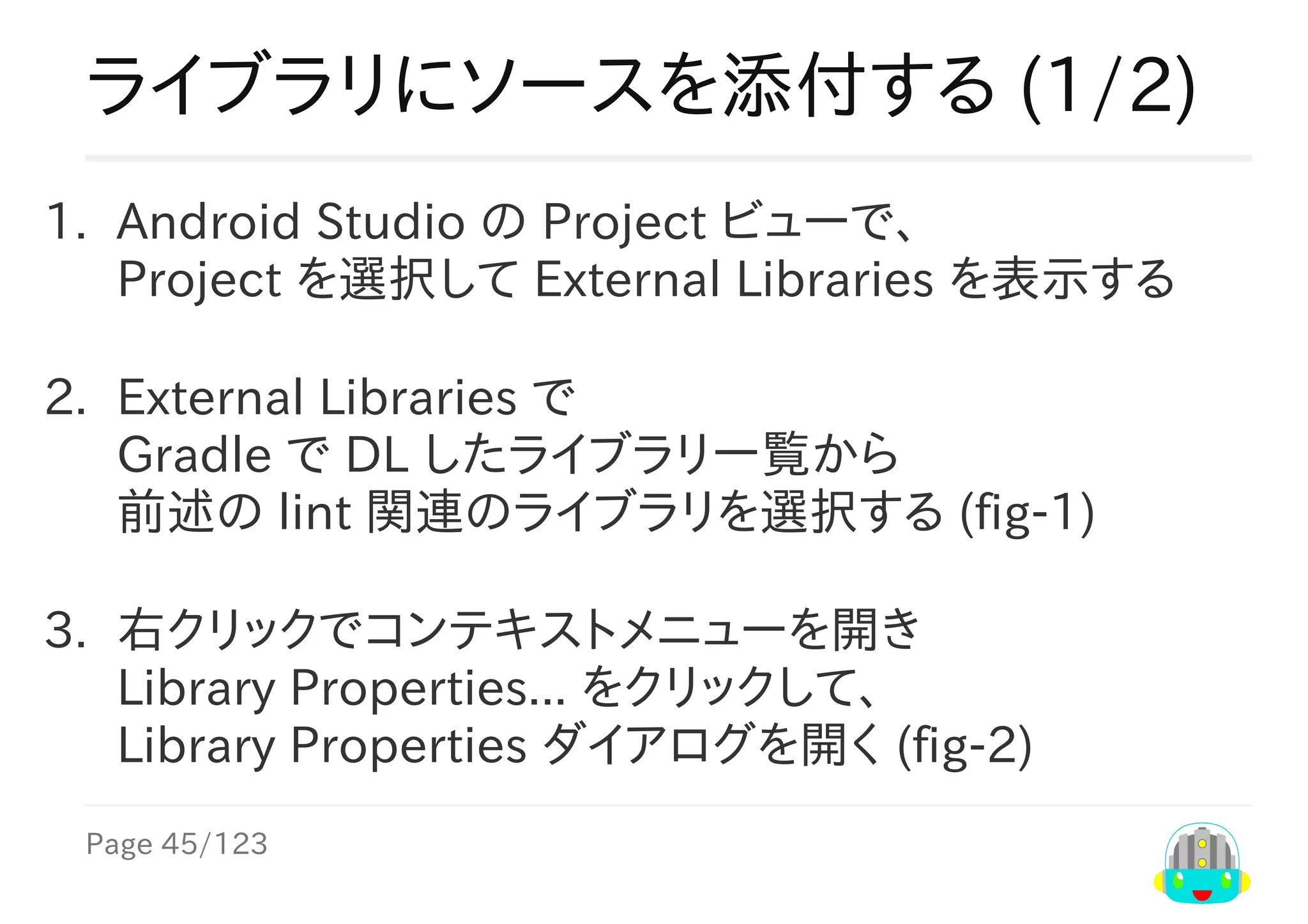 Page	45/123
ライブラリにソースを添付する	(1/2)
1.	 Android	Studio	の	Project	ビューで、
Project	を選択して	External	Libraries	を表示する
2.	 External	Libraries	で
Gradle	で	DL	したライブラリ一覧から
前述の	lint	関連のライブラリを選択する	(fig-1)
3.	 右クリックでコンテキストメニューを開き
Library	Properties...	をクリックして、
Library	Properties	ダイアログを開く	(fig-2)
 