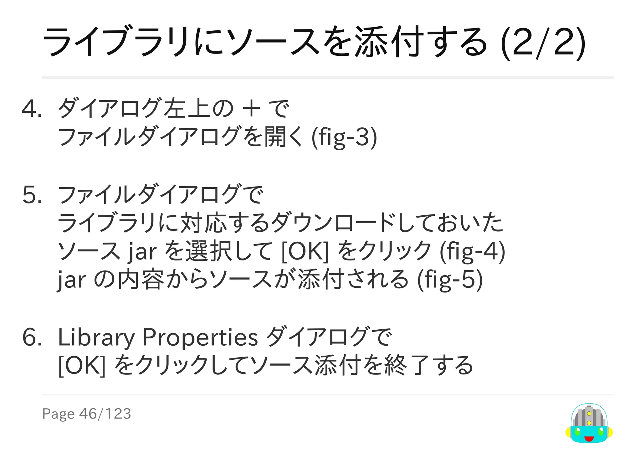 Page	46/123
ライブラリにソースを添付する	(2/2)
4.	 ダイアログ左上の	＋	で
ファイルダイアログを開く	(fig-3)
5.	 ファイルダイアログで
ライブラリに対応するダウンロードしておいた
ソース	jar	を選択して	[OK]	をクリック	(fig-4)
jar	の内容からソースが添付される	(fig-5)
6.	 Library	Properties	ダイアログで
[OK]	をクリックしてソース添付を終了する
 