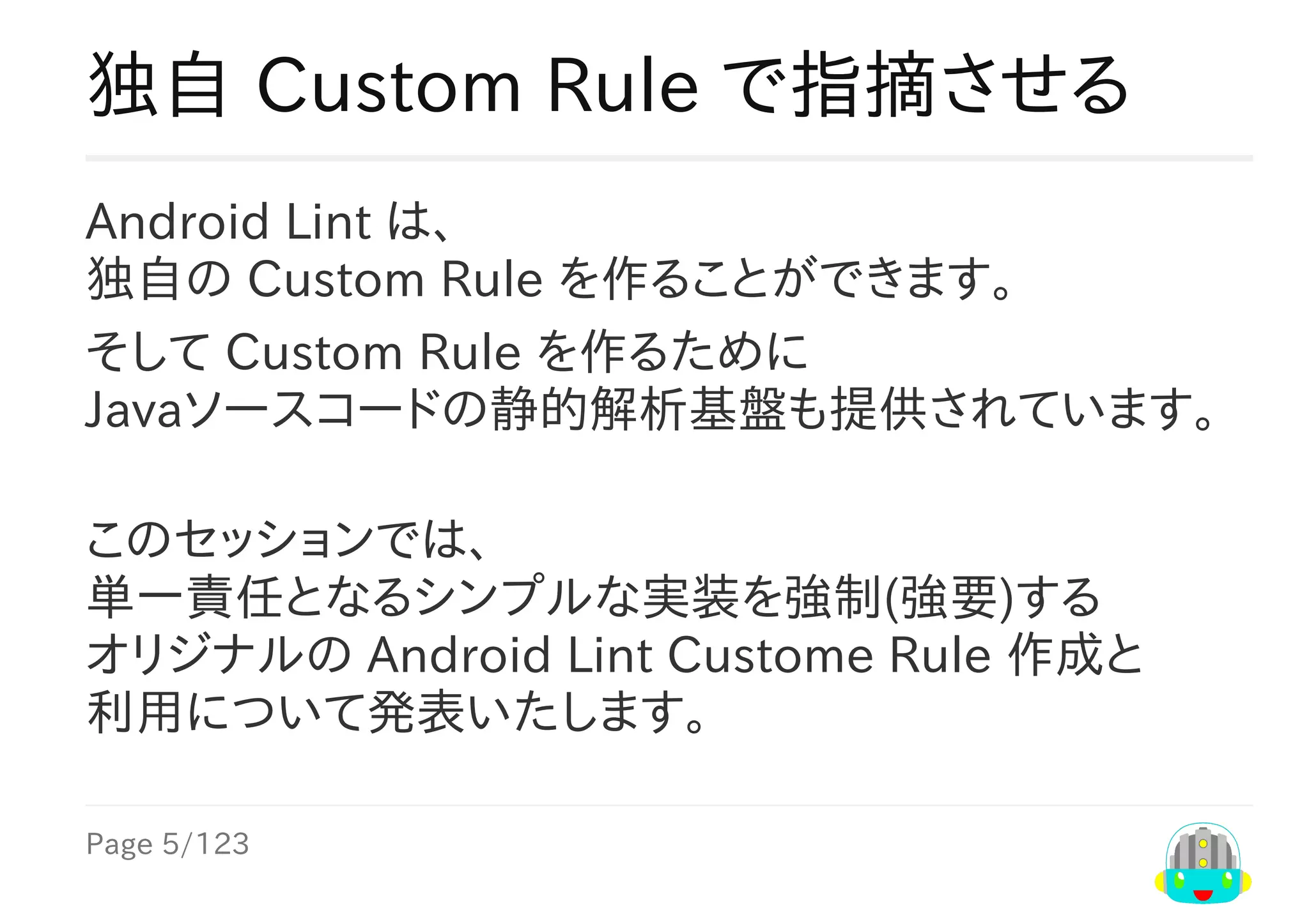 Page	5/123
独自	Custom	Rule	で指摘させる
Android	Lint	は、
独自の	Custom	Rule	を作ることができます。
そして	Custom	Rule	を作るために
Javaソースコードの静的解析基盤も提供されています。
このセッションでは、
単一責任となるシンプルな実装を強制(強要)する
オリジナルの	Android	Lint	Custome	Rule	作成と
利用について発表いたします。
 