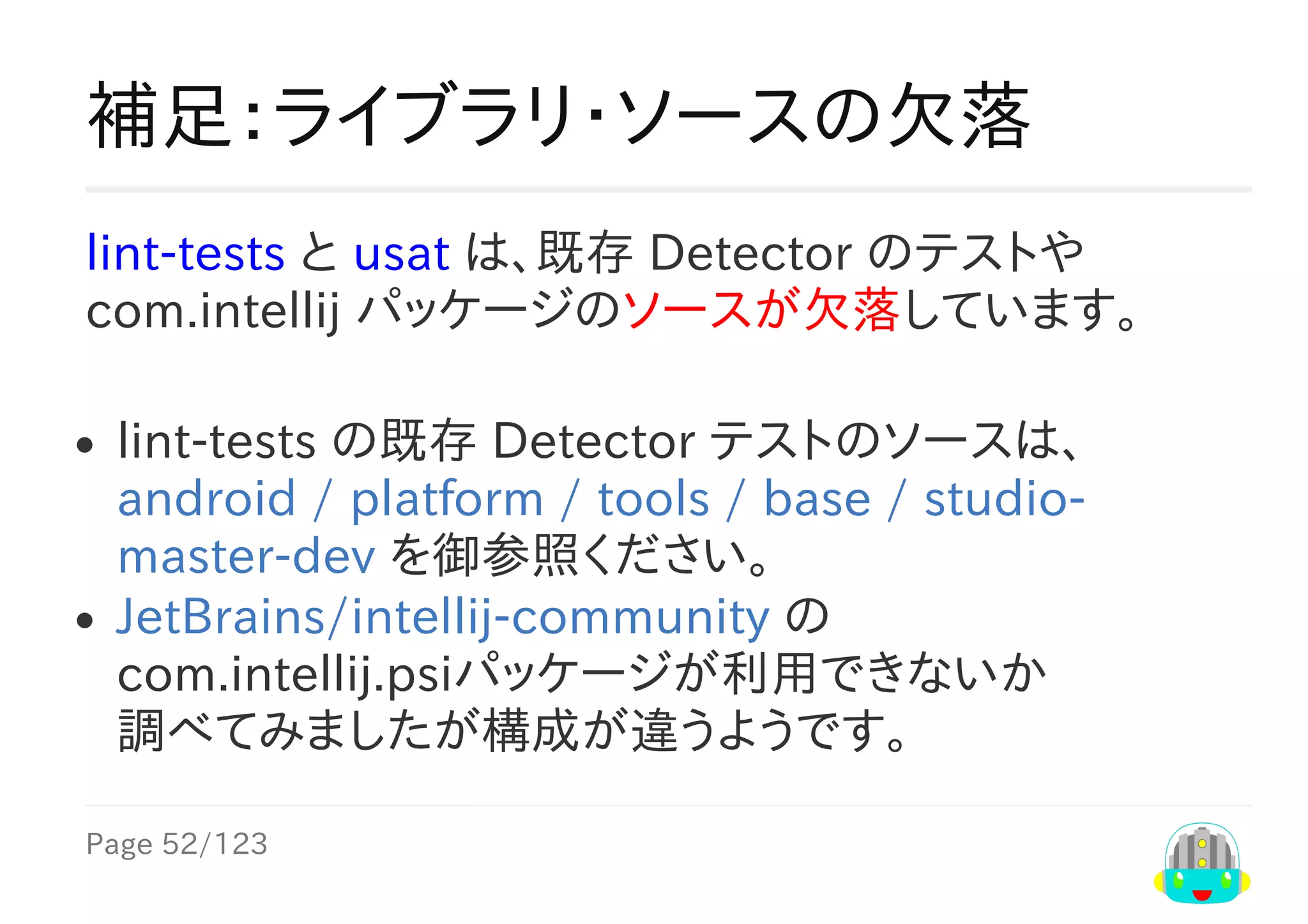 Page	52/123
補足：ライブラリ・ソースの欠落
lint-tests	と	uast	は、既存	Detector	のテストや
com.intellij	パッケージのソースが欠落しています。
lint-tests	の既存	Detector	テストのソースは、
android	/	platform	/	tools	/	base	/	studio-
master-dev	を御参照ください。
JetBrains/intellij-community	の
com.intellij.psiパッケージが利用できないか
調べてみましたが構成が違うようです。
 