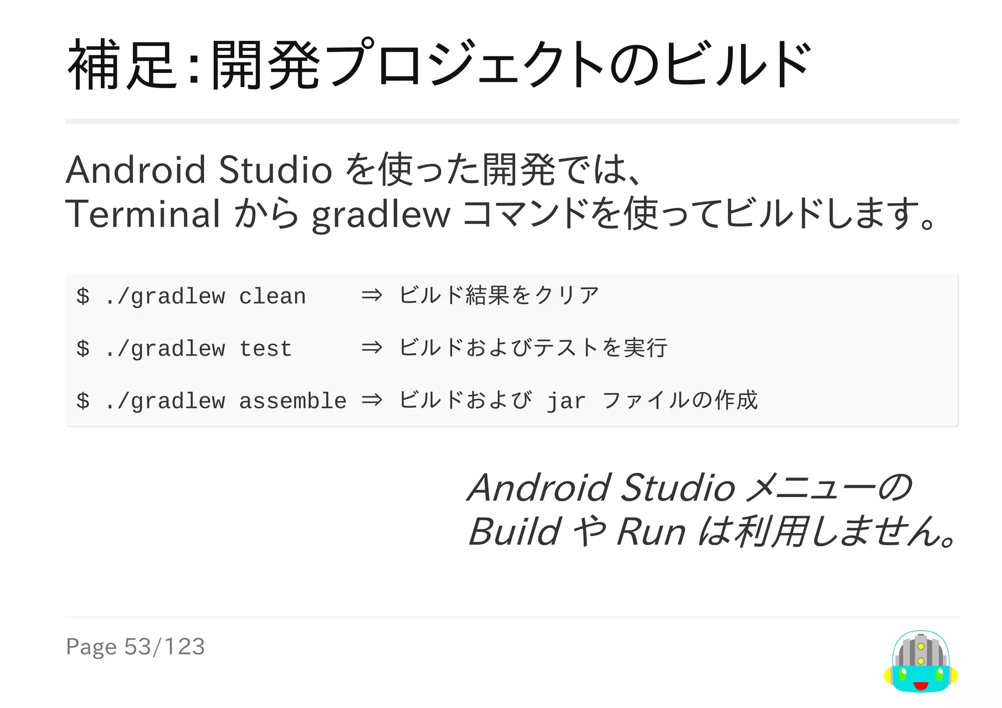 Page	53/123
Android	Studio	メニューの
Build	や	Run	は利用しません。
補足：開発プロジェクトのビルド
Android	Studio	を使った開発では、
Terminal	から	gradlew	コマンドを使ってビルドします。	
$	./gradlew	clean				⇒	ビルド結果をクリア
$	./gradlew	test					⇒	ビルドおよびテストを実行
$	./gradlew	assemble	⇒	ビルドおよび	jar	ファイルの作成
 