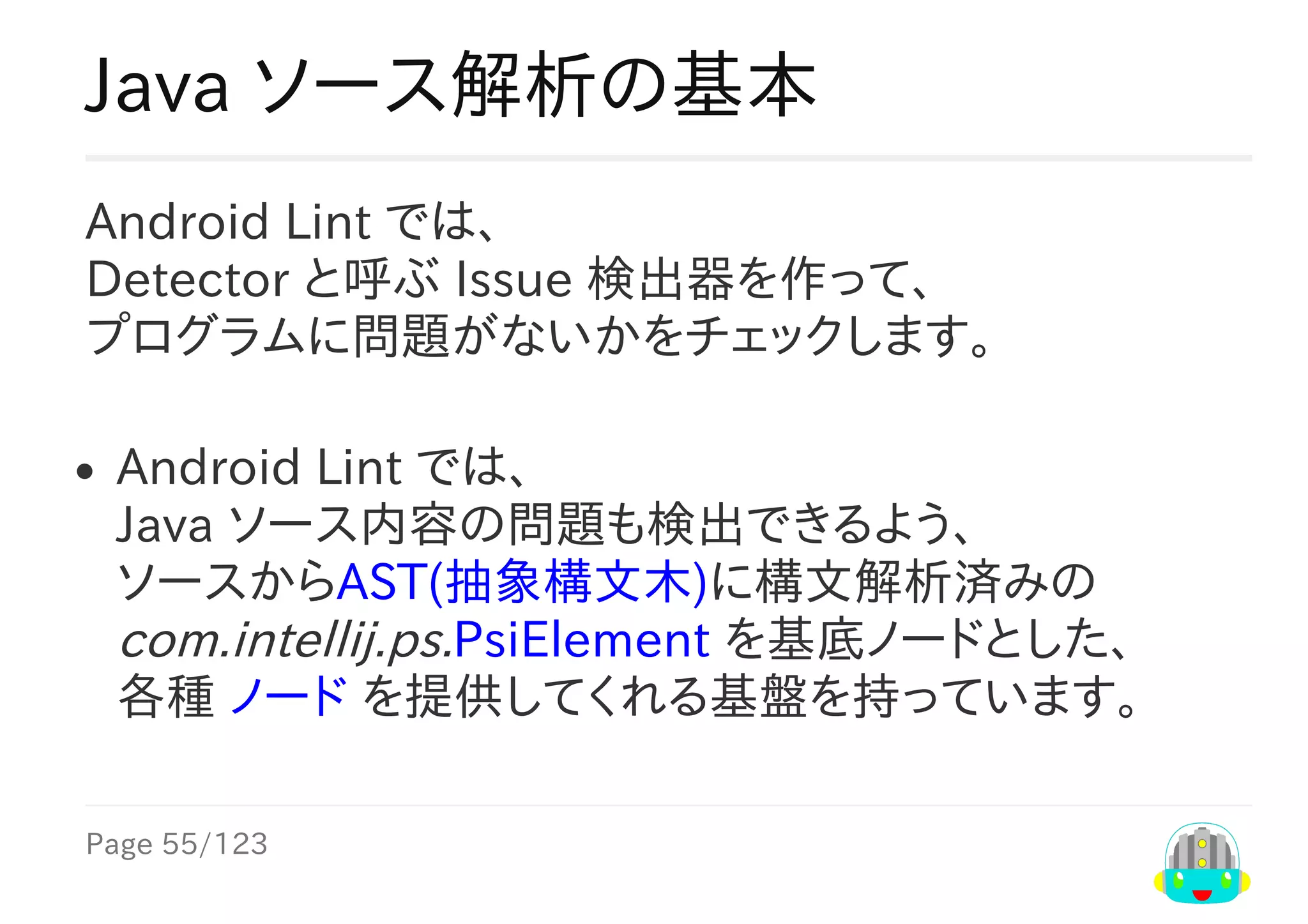 Page	55/123
Java	ソース解析の基本
Android	Lint	では、
Detector	と呼ぶ	Issue	検出器を作って、
プログラムに問題がないかをチェックします。
Android	Lint	では、
Java	ソース内容の問題も検出できるよう、
ソースからAST(抽象構文木)に構文解析済みの
com.intellij.psi.PsiElement	を基底ノードとした、
各種	ノード	を提供してくれる基盤を持っています。
 