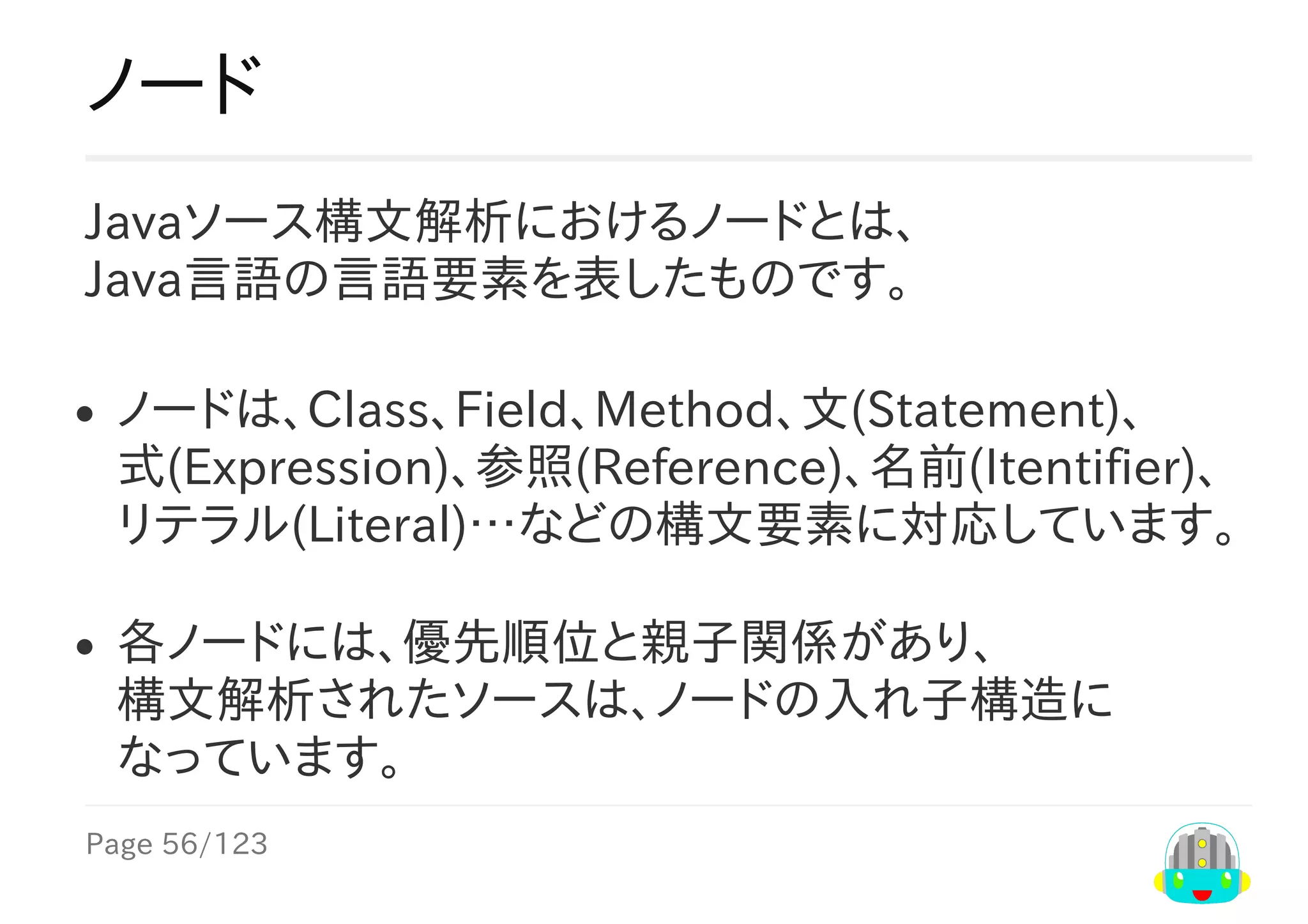 Page	56/123
ノード
Javaソース構文解析におけるノードとは、
Java言語の言語要素を表したものです。
ノードは、Class、Field、Method、文(Statement)、
式(Expression)、参照(Reference)、名前(Itentifier)、
リテラル(Literal)…などの構文要素に対応しています。
各ノードには、優先順位と親子関係があり、
構文解析されたソースは、ノードの入れ子構造に
なっています。
 