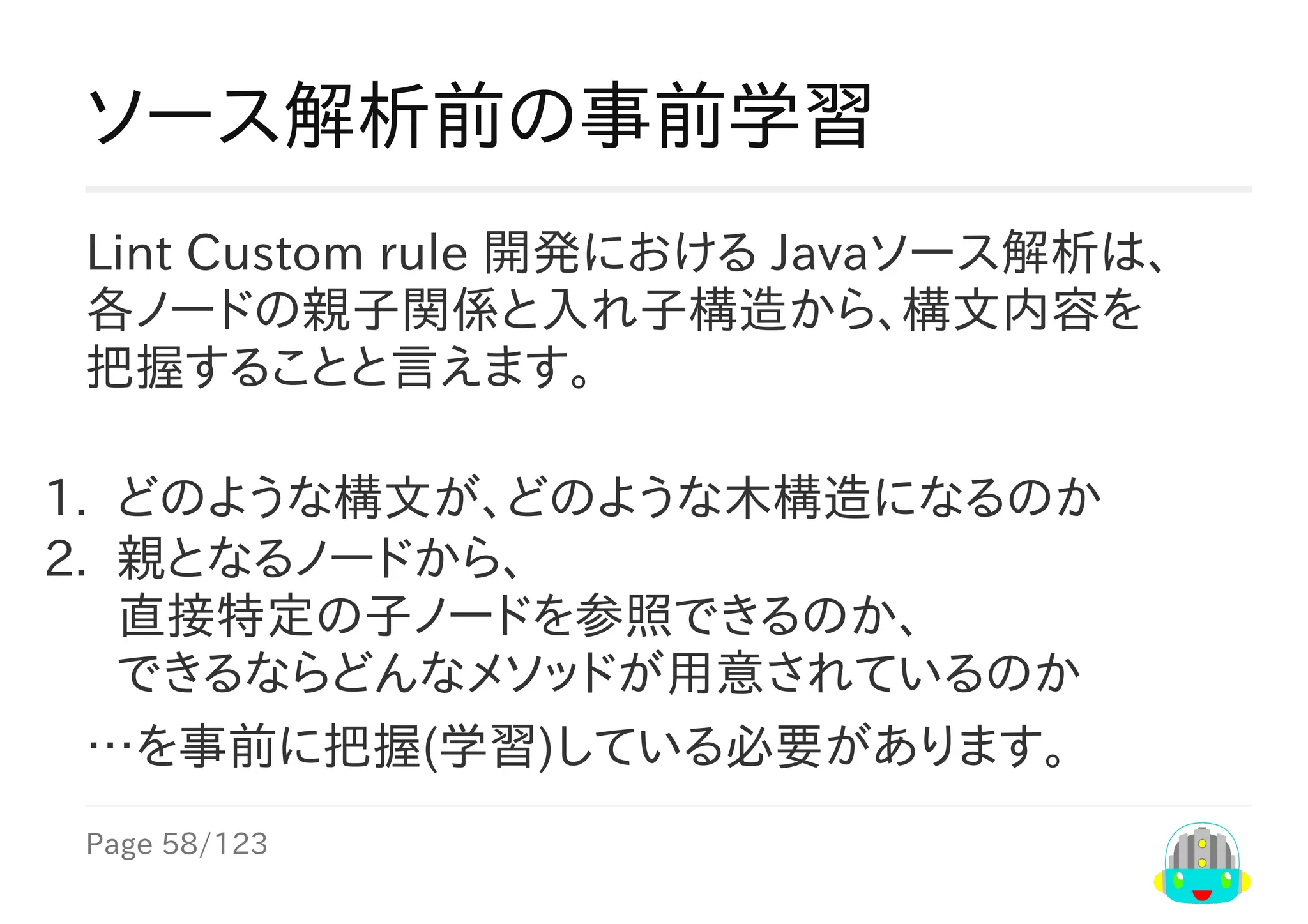 Page	58/123
ソース解析前の事前学習
Lint	Custom	rule	開発における	Javaソース解析は、
各ノードの親子関係と入れ子構造から、構文内容を
把握することと言えます。
1.	 どのような構文が、どのような木構造になるのか
2.	 親となるノードから、
直接特定の子ノードを参照できるのか、
できるならどんなメソッドが用意されているのか
…を事前に把握(学習)している必要があります。
 