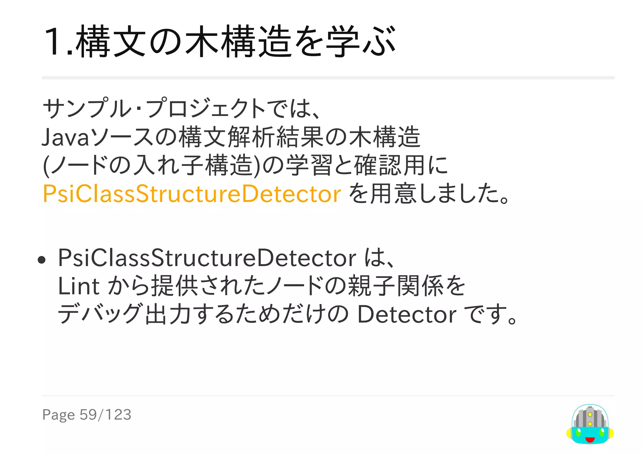 Page	59/123
1.構文の木構造を学ぶ
サンプル・プロジェクトでは、
Javaソースの構文解析結果の木構造
(ノードの入れ子構造)の学習と確認用に
PsiClassStructureDetector	を用意しました。
PsiClassStructureDetector	は、
Lint	から提供されたノードの親子関係を
デバッグ出力するためだけの	Detector	です。
 