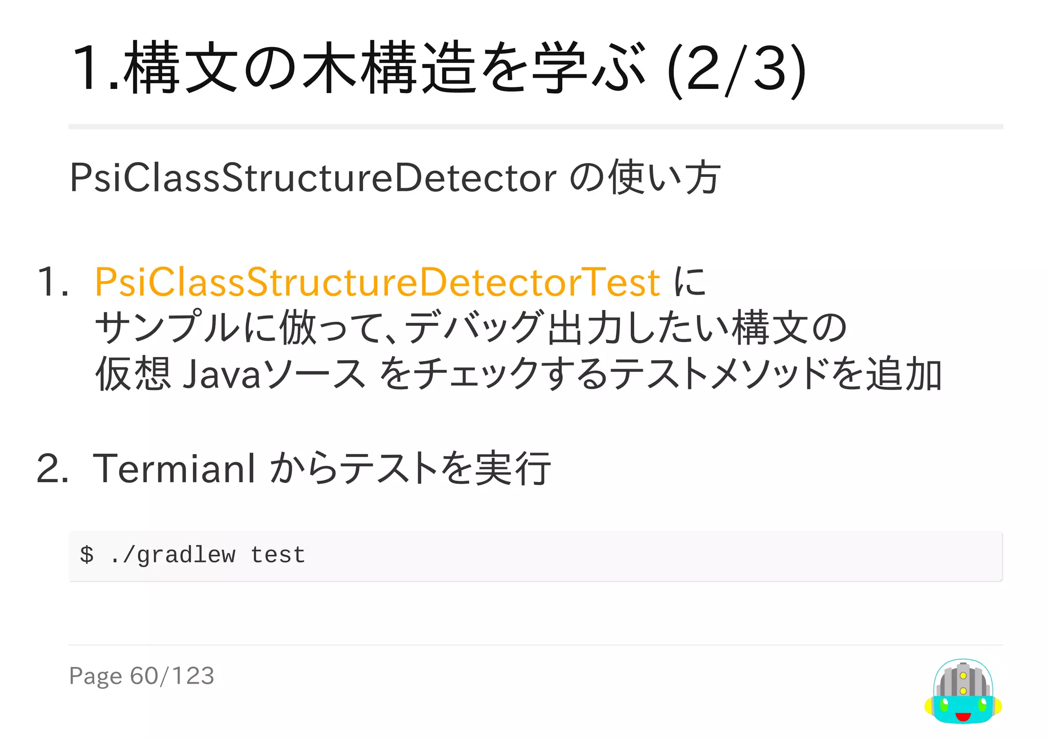 Page	60/123
1.構文の木構造を学ぶ	(2/3)
PsiClassStructureDetector	の使い方
1.	 PsiClassStructureDetectorTest	に
サンプルに倣って、デバッグ出力したい構文の
仮想	Javaソース	をチェックするテストメソッドを追加
2.	 Termianl	からテストを実行
$	./gradlew	test
 