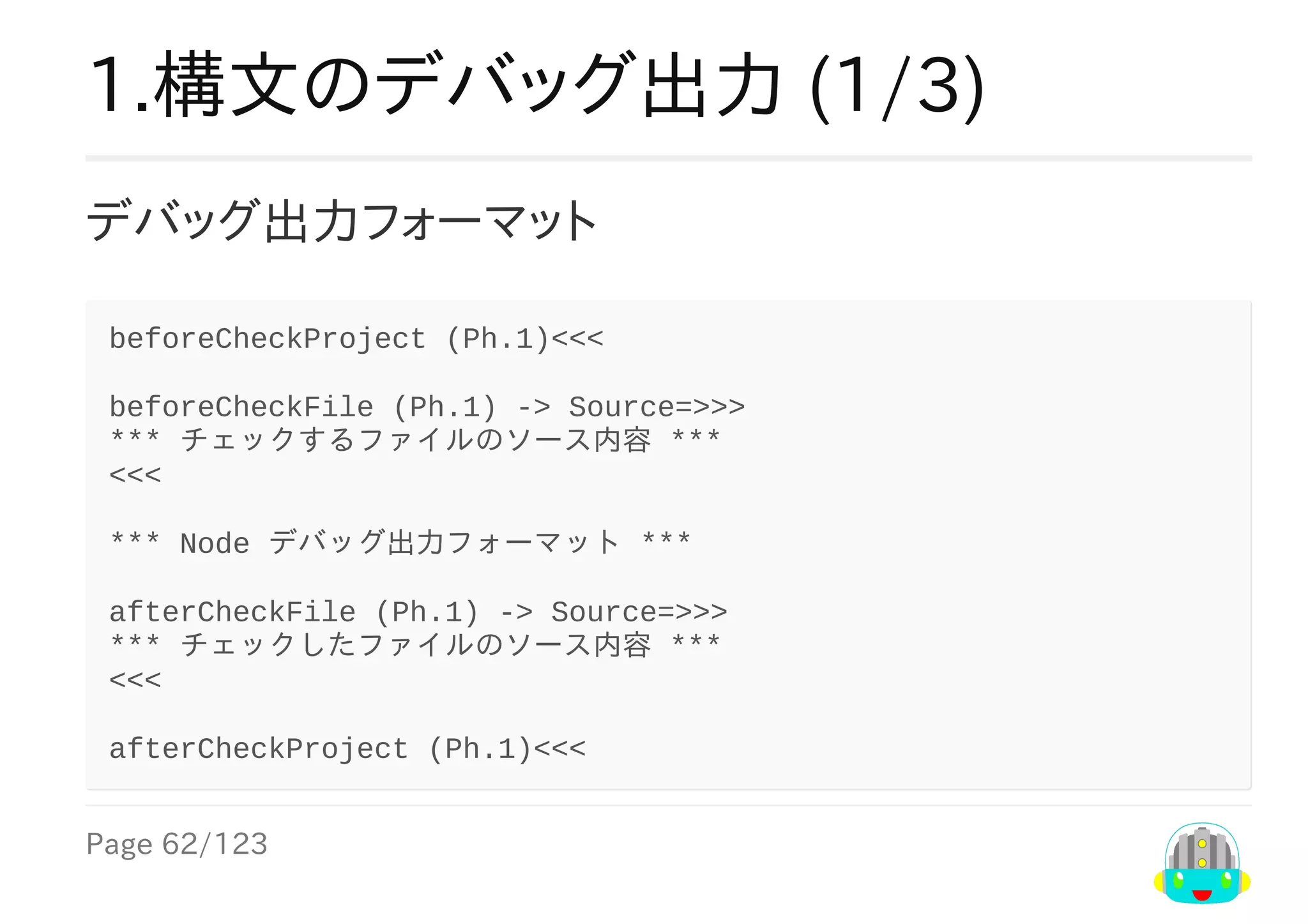 Page	62/123
1.構文のデバッグ出力	(1/3)
デバッグ出力フォーマット
beforeCheckProject	(Ph.1)<<<
beforeCheckFile	(Ph.1)	->	Source=>>>
***	チェックするファイルのソース内容	***
<<<
***	Node	デバッグ出力フォーマット	***
afterCheckFile	(Ph.1)	->	Source=>>>
***	チェックしたファイルのソース内容	***
<<<
afterCheckProject	(Ph.1)<<<
 