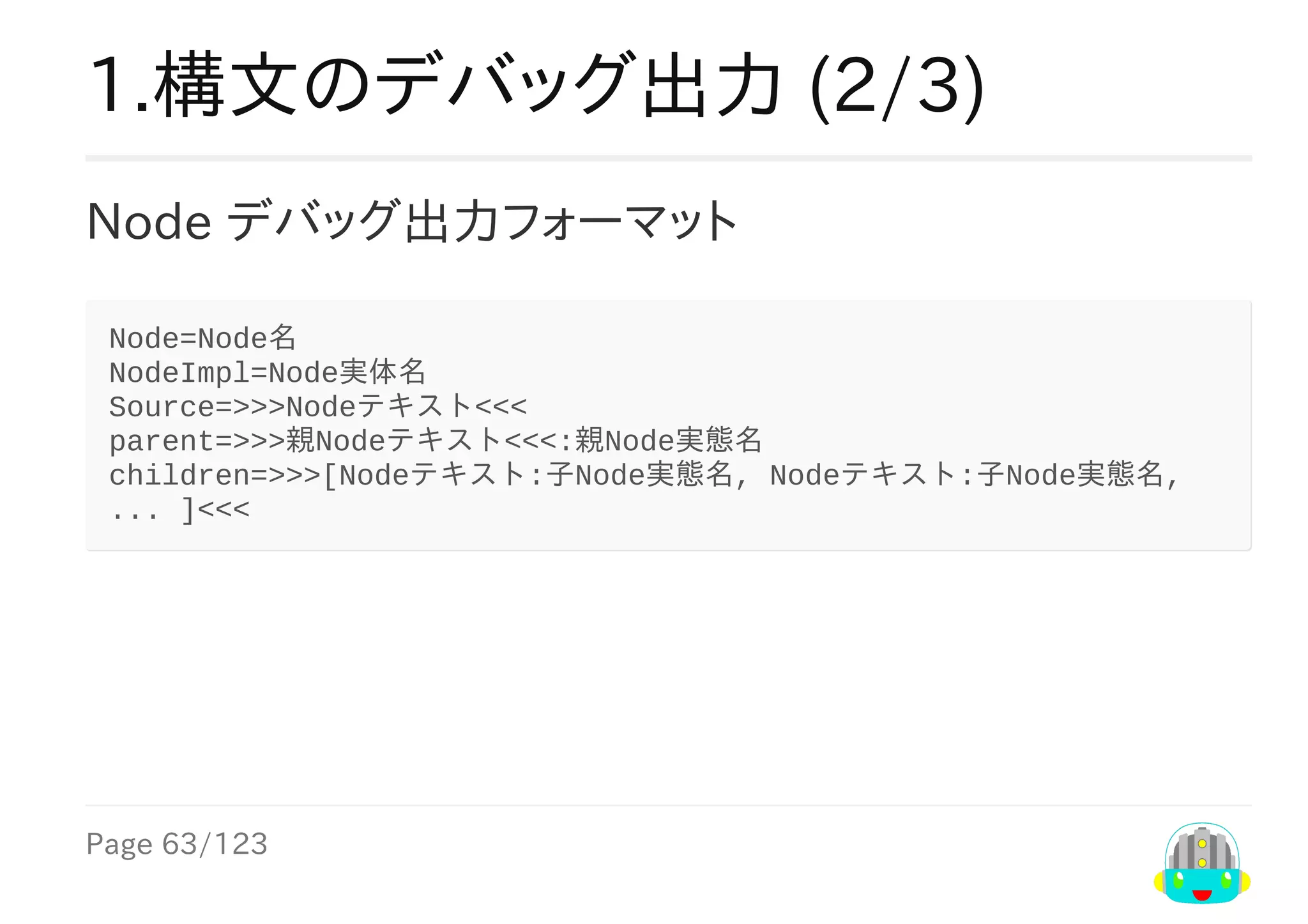 Page	63/123
1.構文のデバッグ出力	(2/3)
Node	デバッグ出力フォーマット
Node=Node名
NodeImpl=Node実体名
Source=>>>Nodeテキスト<<<
parent=>>>親Nodeテキスト<<<:親Node実態名
children=>>>[Nodeテキスト:子Node実態名,	Nodeテキスト:子Node実態名,	
...	]<<<
 