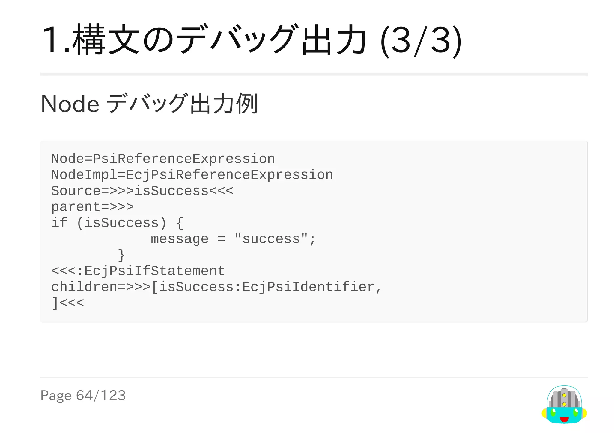 Page	64/123
1.構文のデバッグ出力	(3/3)
Node	デバッグ出力例
Node=PsiReferenceExpression
NodeImpl=EcjPsiReferenceExpression
Source=>>>isSuccess<<<
parent=>>>
if	(isSuccess)	{
												message	=	"success";
								}
<<<:EcjPsiIfStatement
children=>>>[isSuccess:EcjPsiIdentifier,
]<<<
 