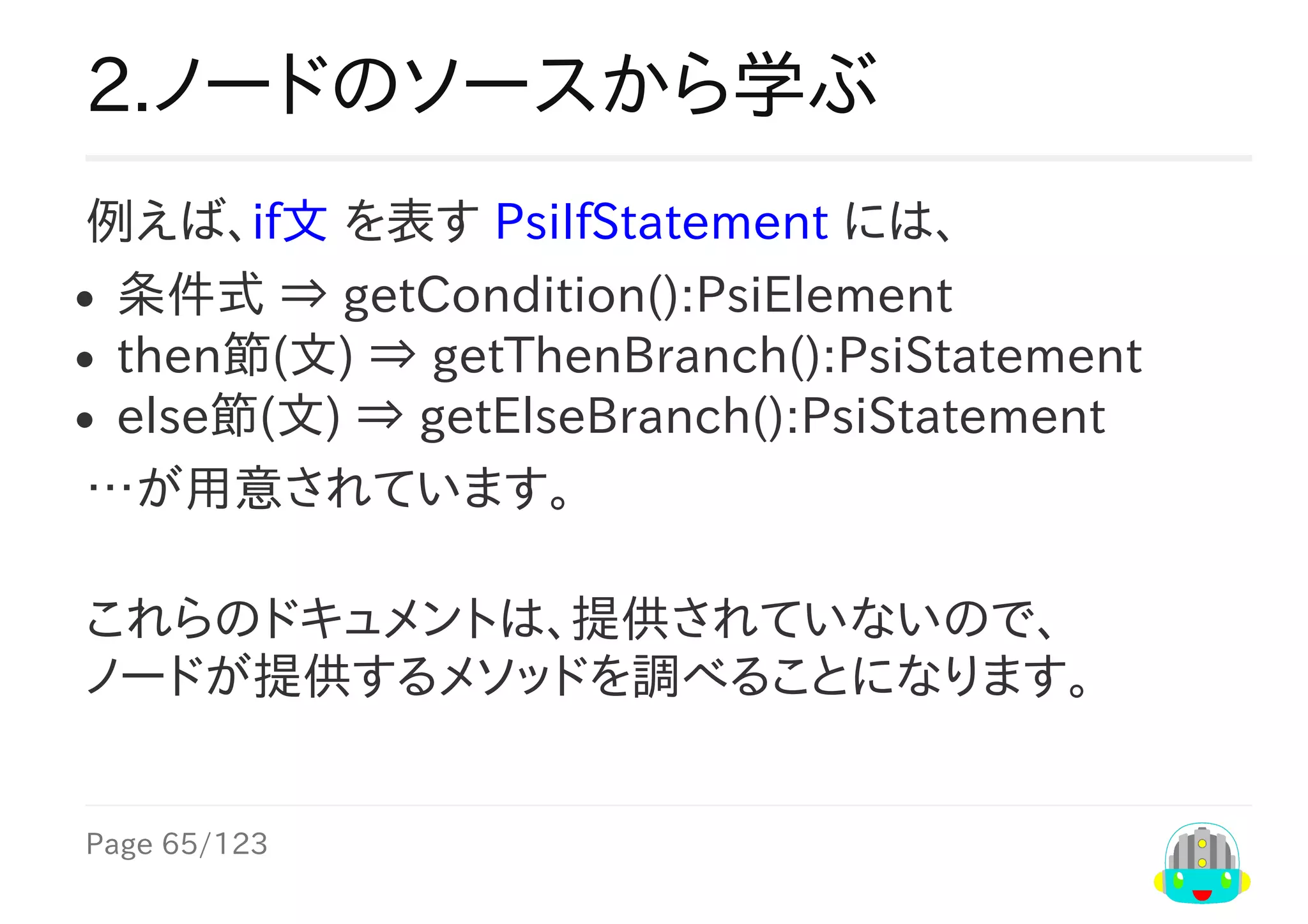 Page	65/123
2.ノードのソースから学ぶ
例えば、if文	を表す	PsiIfStatement	には、
条件式	⇒	getCondition():PsiElement
then節(文)	⇒	getThenBranch():PsiStatement
else節(文)	⇒	getElseBranch():PsiStatement
…が用意されています。
これらのドキュメントは、提供されていないので、
ノードが提供するメソッドを調べることになります。
 
