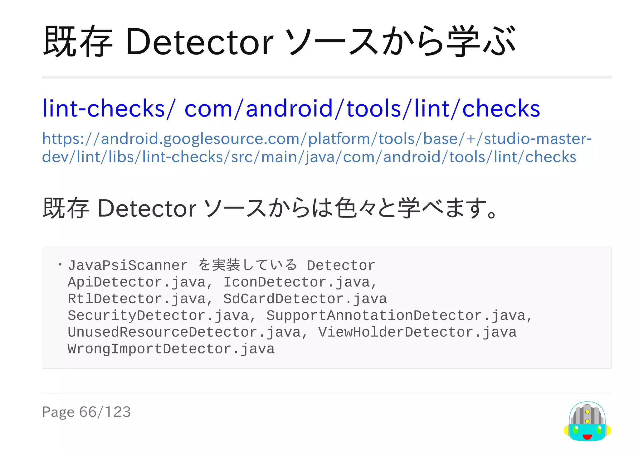 Page	66/123
既存	Detector	ソースから学ぶ
lint-checks/	com/android/tools/lint/checks
https://android.googlesource.com/platform/tools/base/+/studio-master-
dev/lint/libs/lint-checks/src/main/java/com/android/tools/lint/checks
既存	Detector	ソースからは色々と学べます。
・JavaPsiScanner	を実装している	Detector
　ApiDetector.java,	IconDetector.java,
　RtlDetector.java,	SdCardDetector.java
　SecurityDetector.java,	SupportAnnotationDetector.java,		
　UnusedResourceDetector.java,	ViewHolderDetector.java			
　WrongImportDetector.java		
 