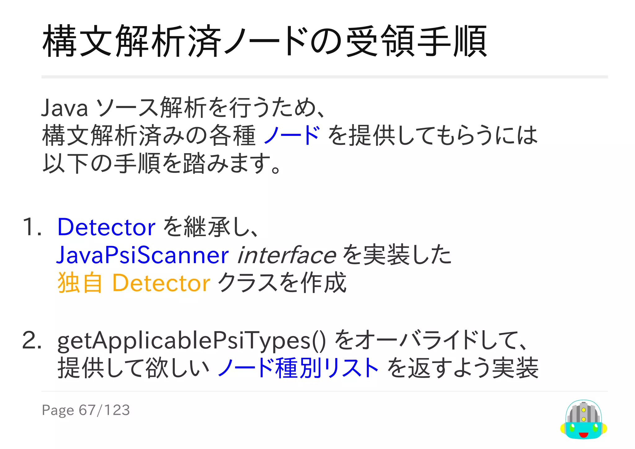 Page	67/123
構文解析済ノードの受領手順
Java	ソース解析を行うため、
構文解析済みの各種	ノード	を提供してもらうには
以下の手順を踏みます。
1.	 Detector	を継承し、
JavaPsiScanner	interface	を実装した
独自	Detector	クラスを作成
2.	 getApplicablePsiTypes()	をオーバライドして、
提供して欲しい	ノード種別リスト	を返すよう実装
 