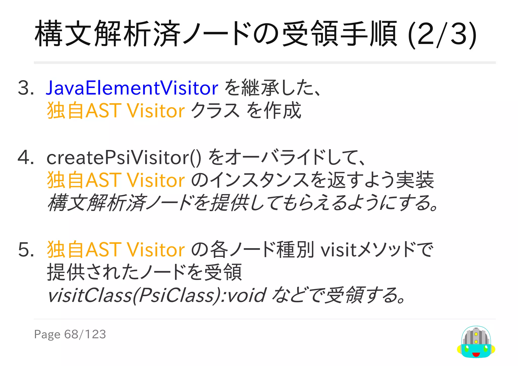 Page	68/123
構文解析済ノードの受領手順	(2/3)
3.	 JavaElementVisitor	を継承した、
独自AST	Visitor	クラス	を作成
4.	 createPsiVisitor()	をオーバライドして、
独自AST	Visitor	のインスタンスを返すよう実装
構文解析済ノードを提供してもらえるようにする。
5.	 独自AST	Visitor	の各ノード種別	visitメソッドで
提供されたノードを受領
visitClass(PsiClass):void	などで受領する。
 