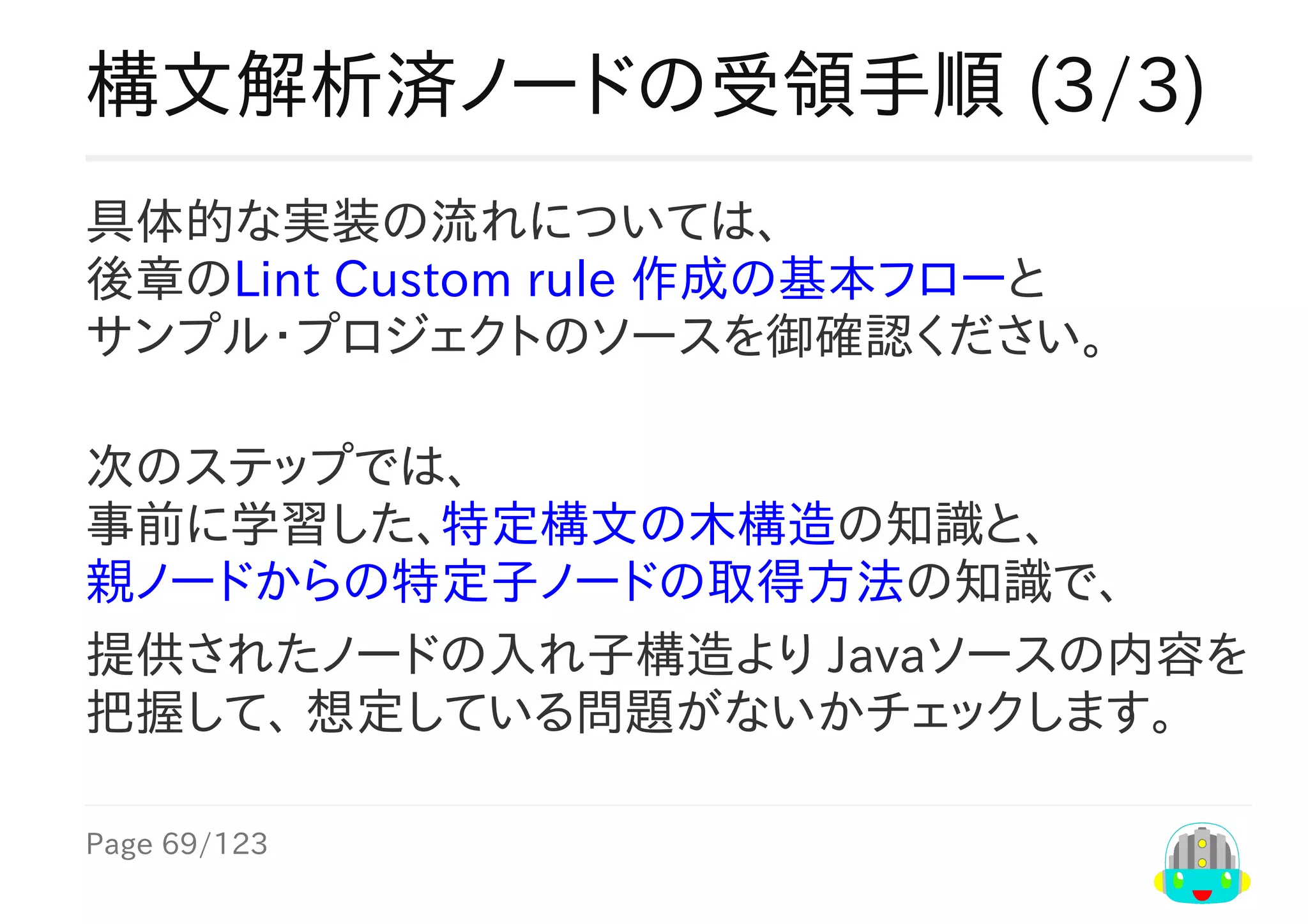 Page	69/123
構文解析済ノードの受領手順	(3/3)
具体的な実装の流れについては、
後章のLint	Custom	rule	作成の基本フローと
サンプル・プロジェクトのソースを御確認ください。
次のステップでは、
事前に学習した、特定構文の木構造の知識と、
親ノードからの特定子ノードの取得方法の知識で、
提供されたノードの入れ子構造より	Javaソースの内容を
把握して、	想定している問題がないかチェックします。
 