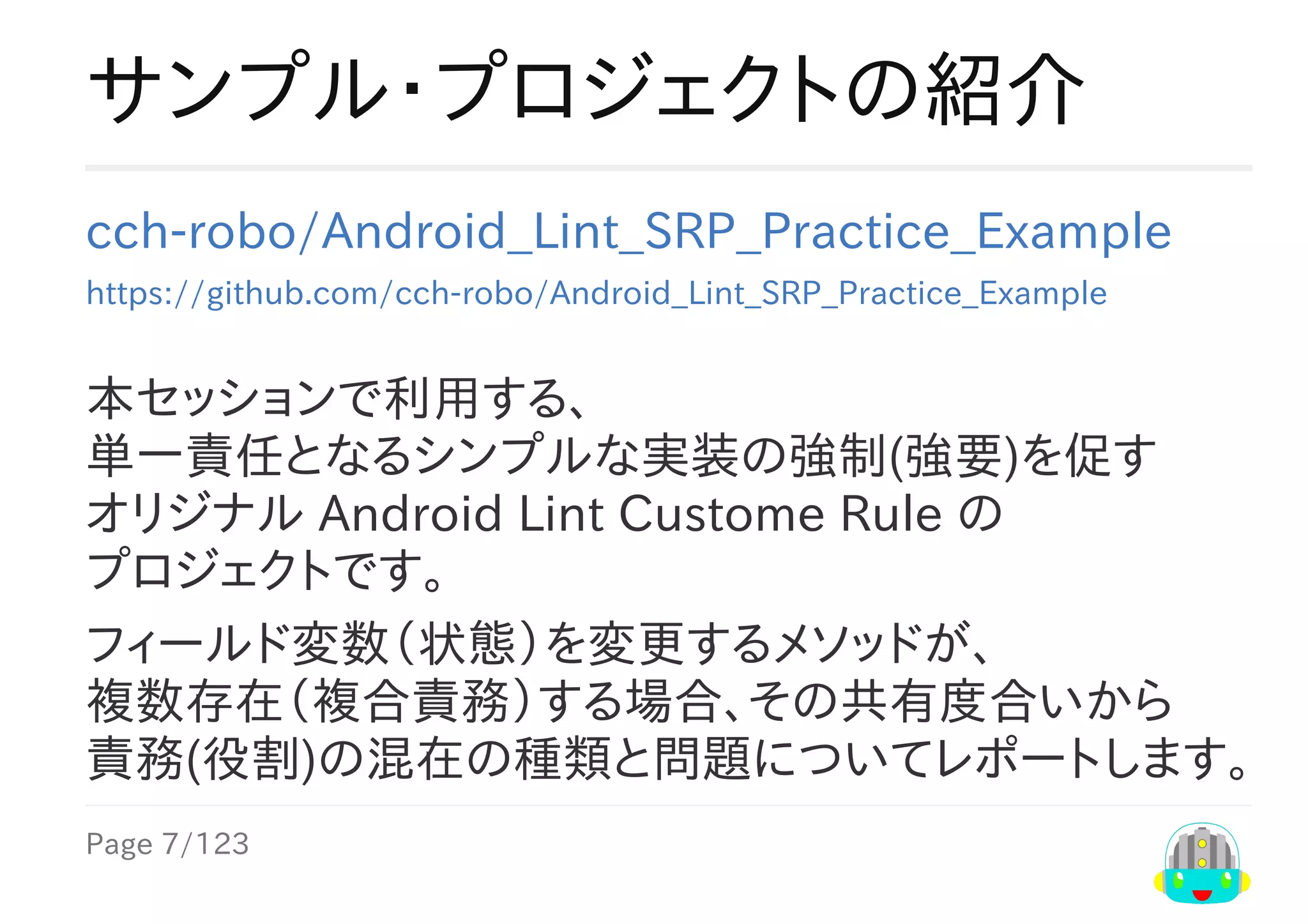 Page	7/123
サンプル・プロジェクトの紹介
cch-robo/Android_Lint_SRP_Practice_Example
https://github.com/cch-robo/Android_Lint_SRP_Practice_Example
本セッションで利用する、
単一責任となるシンプルな実装の強制(強要)を促す
オリジナル	Android	Lint	Custome	Rule	の
プロジェクトです。
フィールド変数（状態）を変更するメソッドが、
複数存在（複合責務）する場合、その共有度合いから
責務(役割)の混在の種類と問題についてレポートします。
 