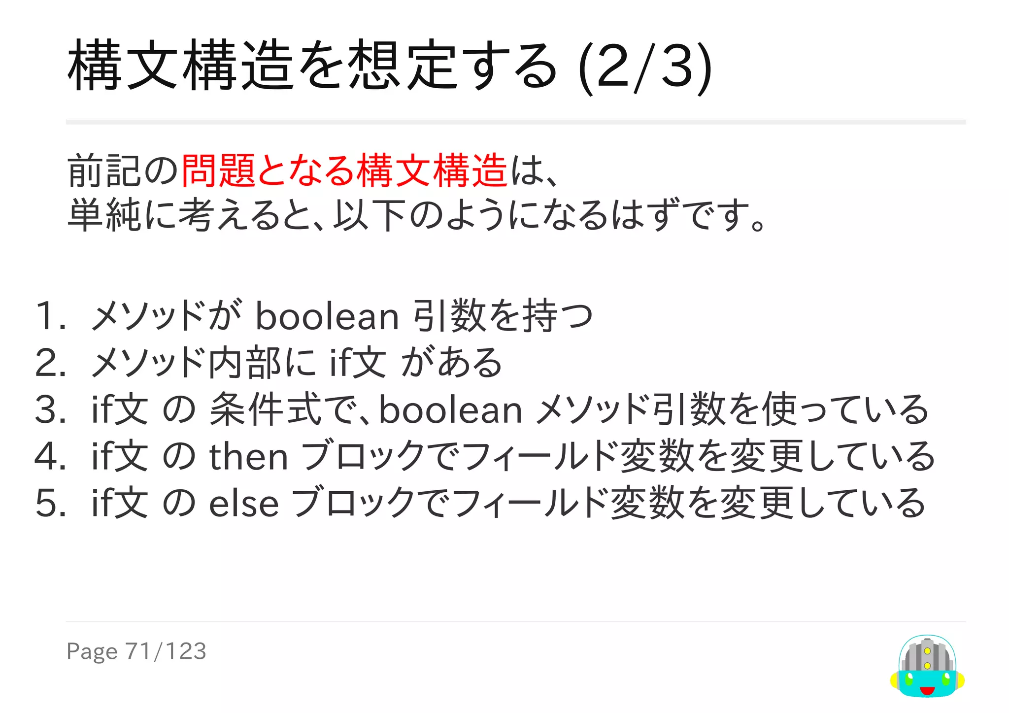 Page	71/123
構文構造を想定する	(2/3)
前記の問題となる構文構造は、
単純に考えると、以下のようになるはずです。
1.	 メソッドが	boolean	引数を持つ
2.	 メソッド内部に	if文	がある
3.	 if文	の	条件式で、boolean	メソッド引数を使っている
4.	 if文	の	then	ブロックでフィールド変数を変更している
5.	 if文	の	else	ブロックでフィールド変数を変更している
 