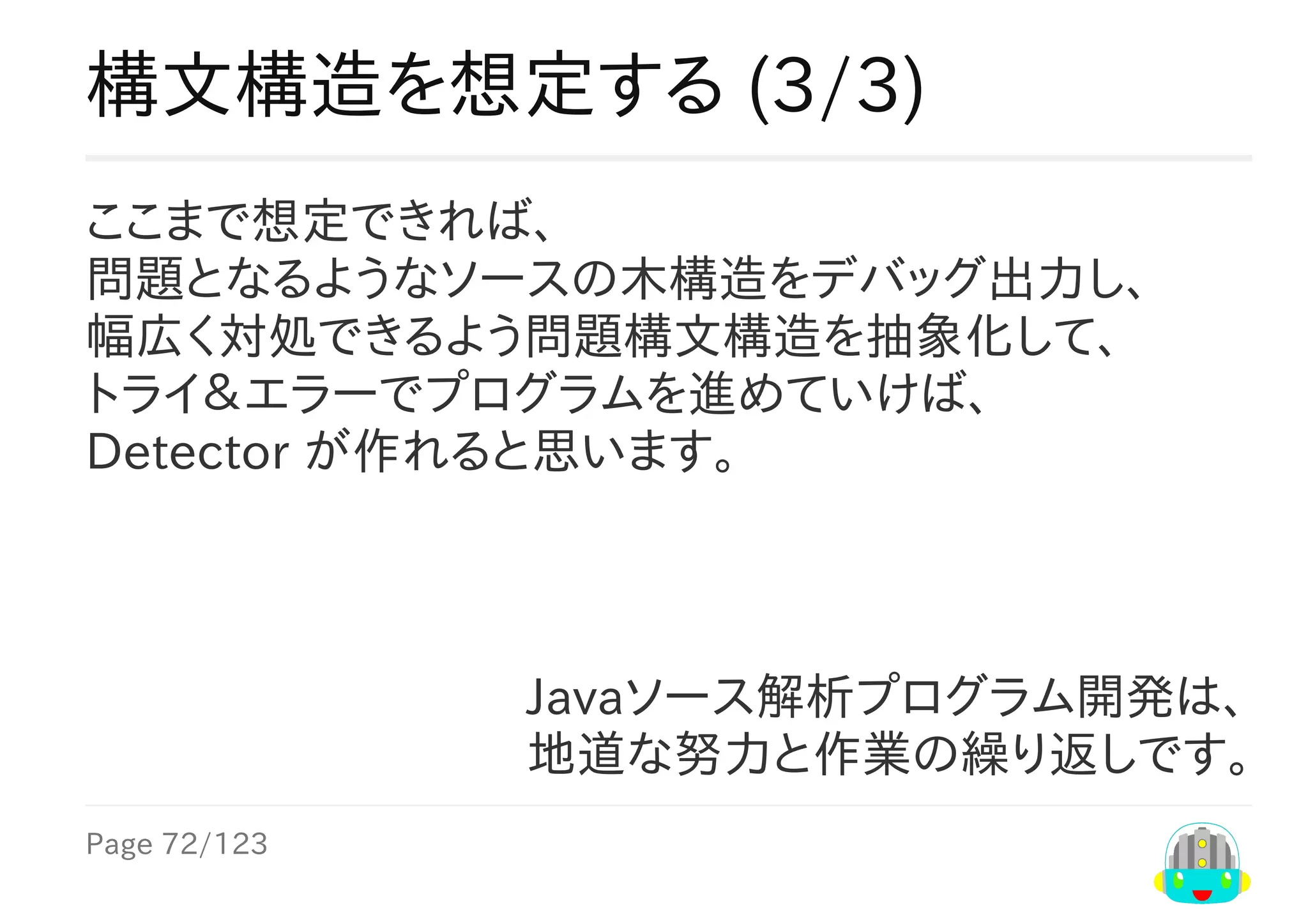 Page	72/123
Javaソース解析プログラム開発は、
地道な努力と作業の繰り返しです。
構文構造を想定する	(3/3)
ここまで想定できれば、
問題となるようなソースの木構造をデバッグ出力し、
幅広く対処できるよう問題構文構造を抽象化して、
トライ＆エラーでプログラムを進めていけば、
Detector	が作れると思います。
 