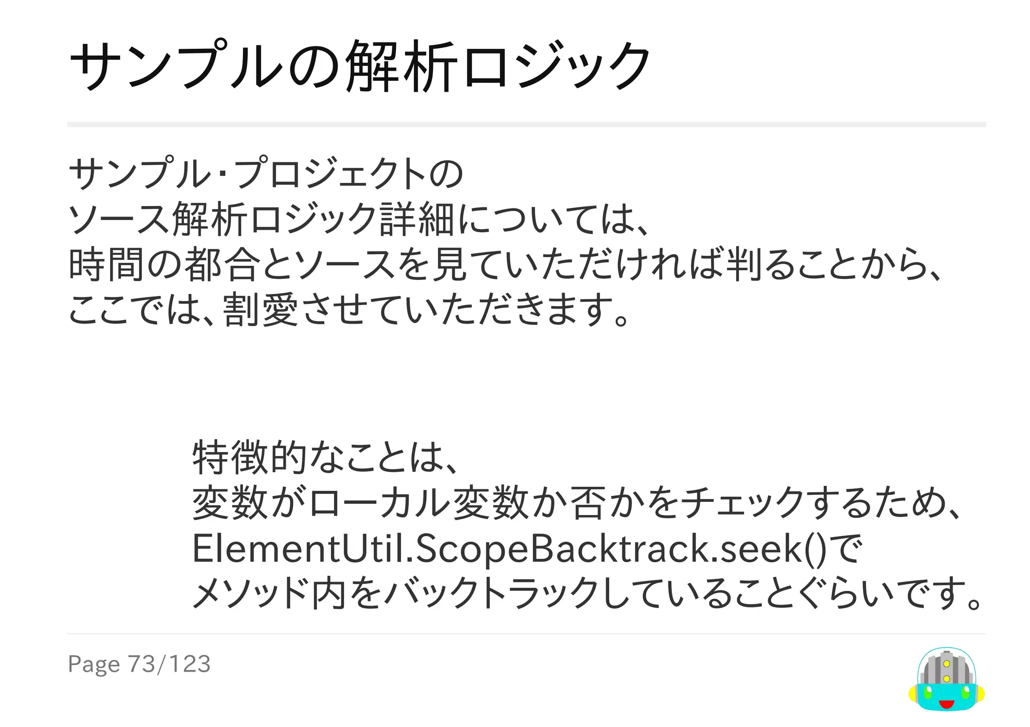 Page	73/123
特徴的なことは、
変数がローカル変数か否かをチェックするため、
ElementUtil.ScopeBacktrack.seek()で
メソッド内をバックトラックしていることぐらいです。
サンプルの解析ロジック
サンプル・プロジェクトの
ソース解析ロジック詳細については、
時間の都合とソースを見ていただければ判ることから、
ここでは、割愛させていただきます。
 
