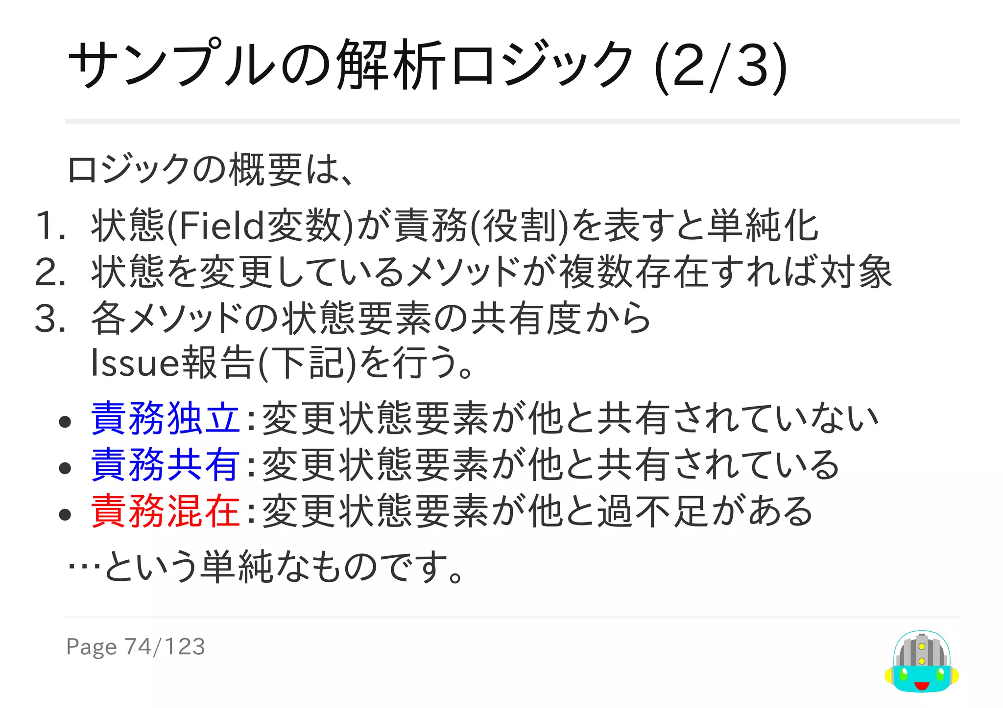 Page	74/123
サンプルの解析ロジック	(2/3)
ロジックの概要は、
1.	 状態(Field変数)が責務(役割)を表すと単純化
2.	 状態を変更しているメソッドが複数存在すれば対象
3.	 各メソッドの状態要素の共有度から
Issue報告(下記)を行う。
責務独立：変更状態要素が他と共有されていない
責務共有：変更状態要素が他と共有されている
責務混在：変更状態要素が他と過不足がある
…という単純なものです。
 