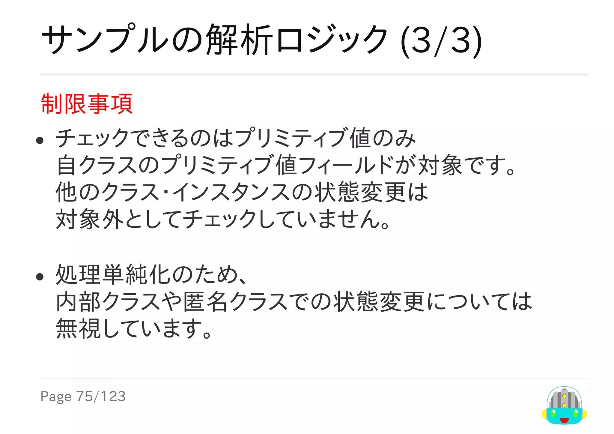 Page	75/123
サンプルの解析ロジック	(3/3)
制限事項
チェックできるのはプリミティブ値のみ
自クラスのプリミティブ値フィールドが対象です。
他のクラス・インスタンスの状態変更は
対象外としてチェックしていません。
処理単純化のため、
内部クラスや匿名クラスでの状態変更については
無視しています。
 