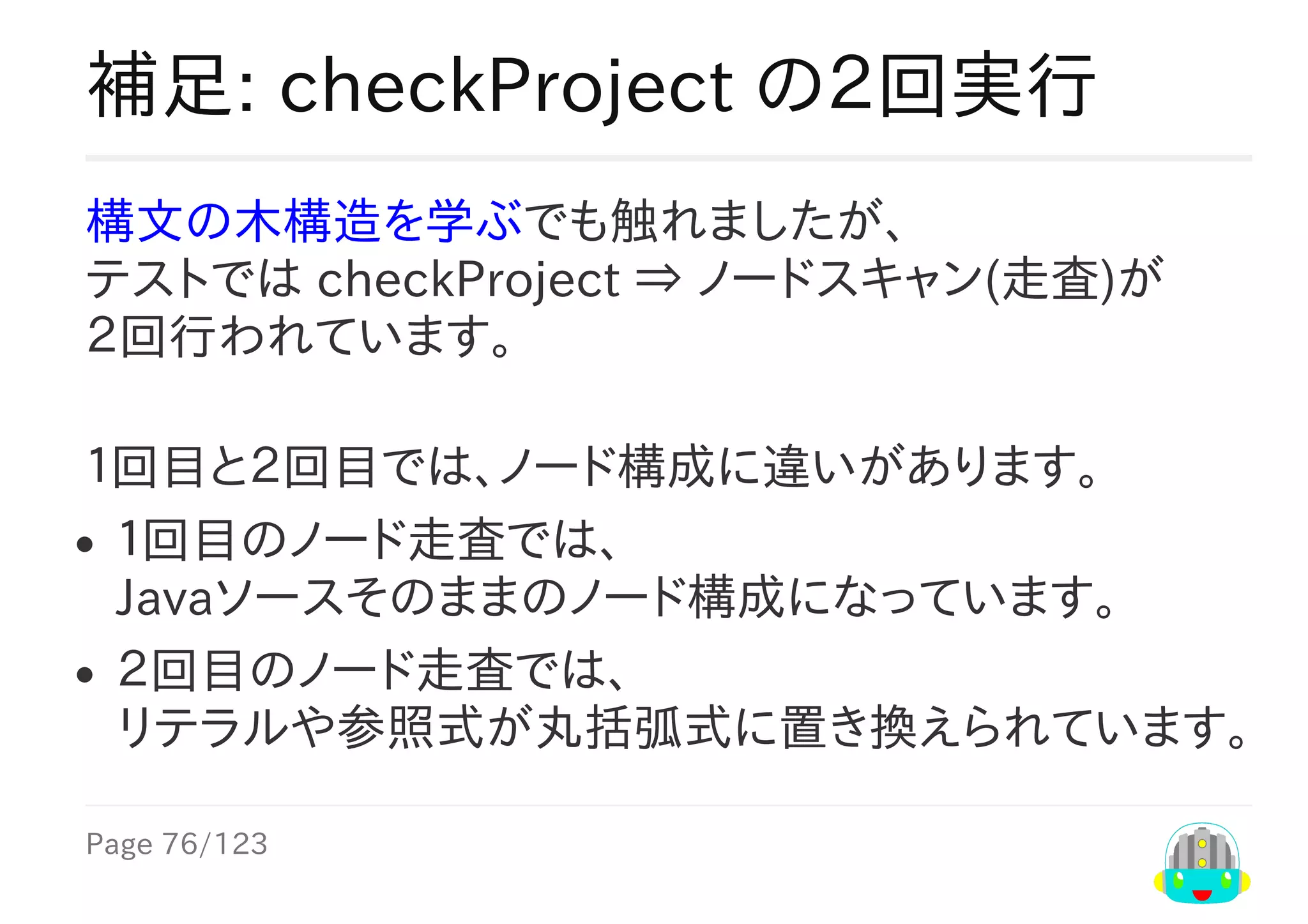 Page	76/123
補足:	checkProject	の２回実行
構文の木構造を学ぶでも触れましたが、
テストでは	checkProject	⇒	ノードスキャン(走査)が
２回行われています。
１回目と２回目では、ノード構成に違いがあります。
１回目のノード走査では、
Javaソースそのままのノード構成になっています。
２回目のノード走査では、
リテラルや参照式が丸括弧式に置き換えられています。
 