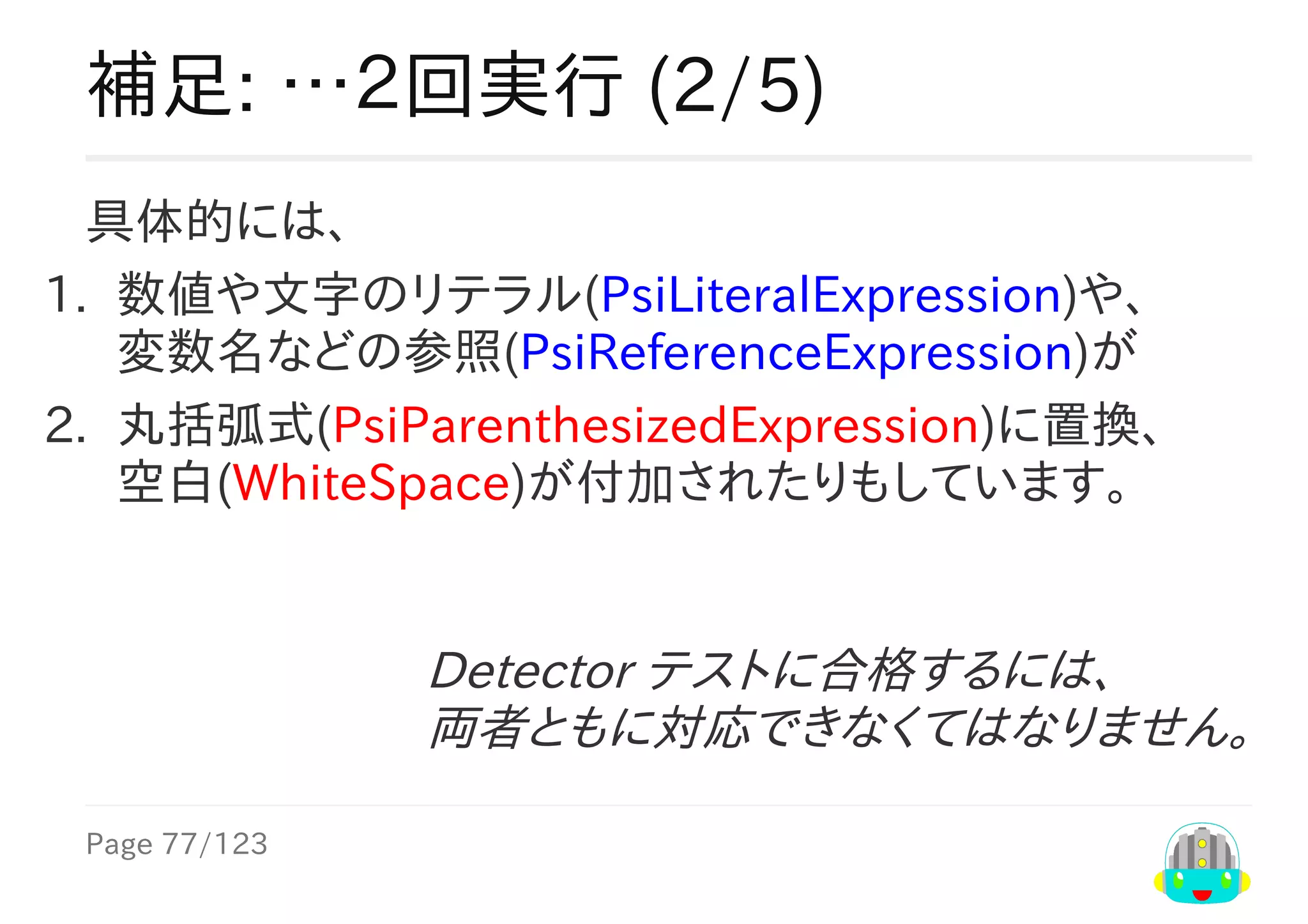 Page	77/123
Detector	テストに合格するには、
両者ともに対応できなくてはなりません。
補足:	…２回実行	(2/5)
具体的には、
1.	 数値や文字のリテラル(PsiLiteralExpression)や、
変数名などの参照(PsiReferenceExpression)が
2.	 丸括弧式(PsiParenthesizedExpression)に置換、
空白(WhiteSpace)が付加されたりもしています。
 
