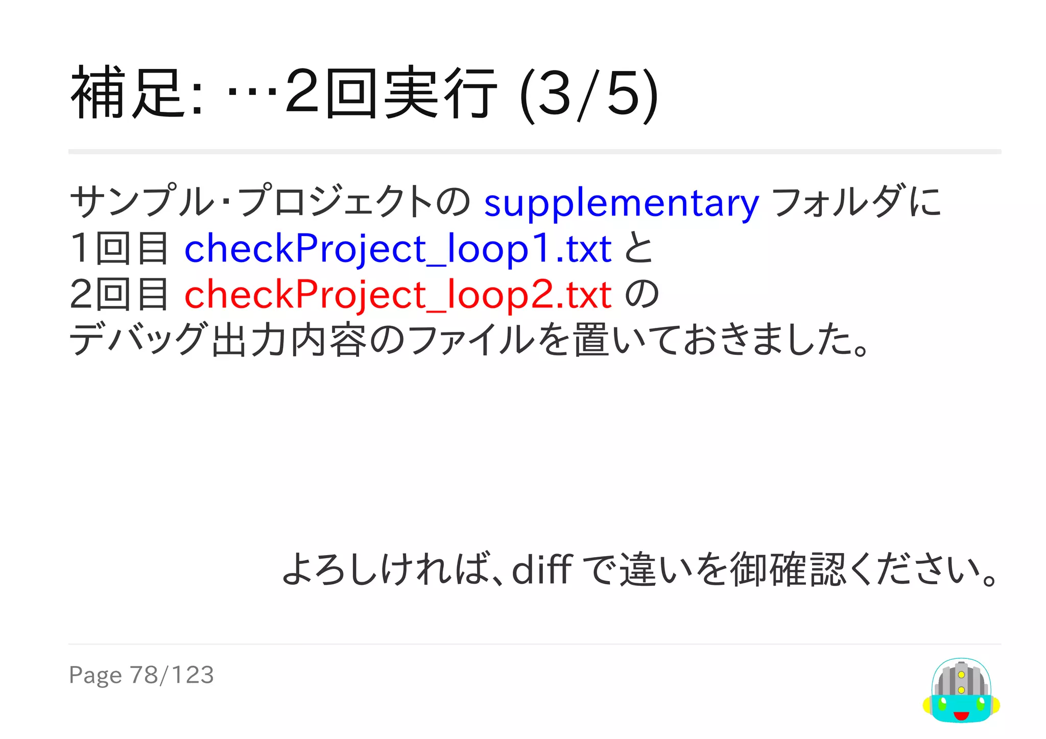 Page	78/123
よろしければ、diff	で違いを御確認ください。
補足:	…２回実行	(3/5)
サンプル・プロジェクトの	supplementary	フォルダに
1回目	checkProject_loop1.txt	と
2回目	checkProject_loop2.txt	の
デバッグ出力内容のファイルを置いておきました。
 