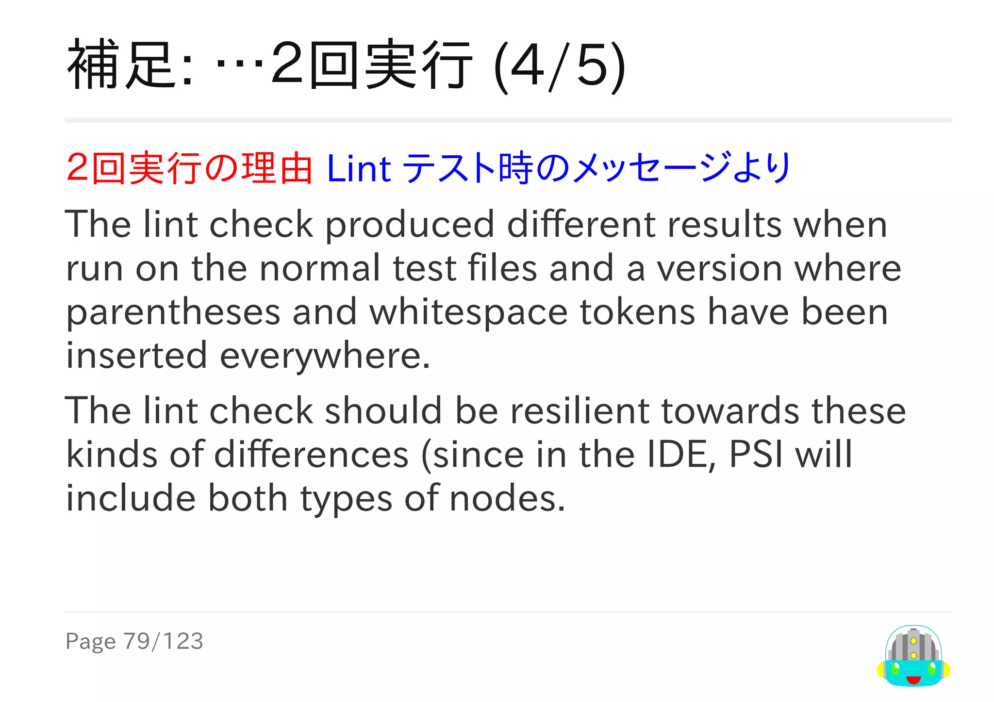 Page	79/123
補足:	…２回実行	(4/5)
２回実行の理由	Lint	テスト時のメッセージより
The	lint	check	produced	different	results	when
run	on	the	normal	test	files	and	a	version	where
parentheses	and	whitespace	tokens	have	been
inserted	everywhere.
The	lint	check	should	be	resilient	towards	these
kinds	of	differences	(since	in	the	IDE,	PSI	will
include	both	types	of	nodes.
 