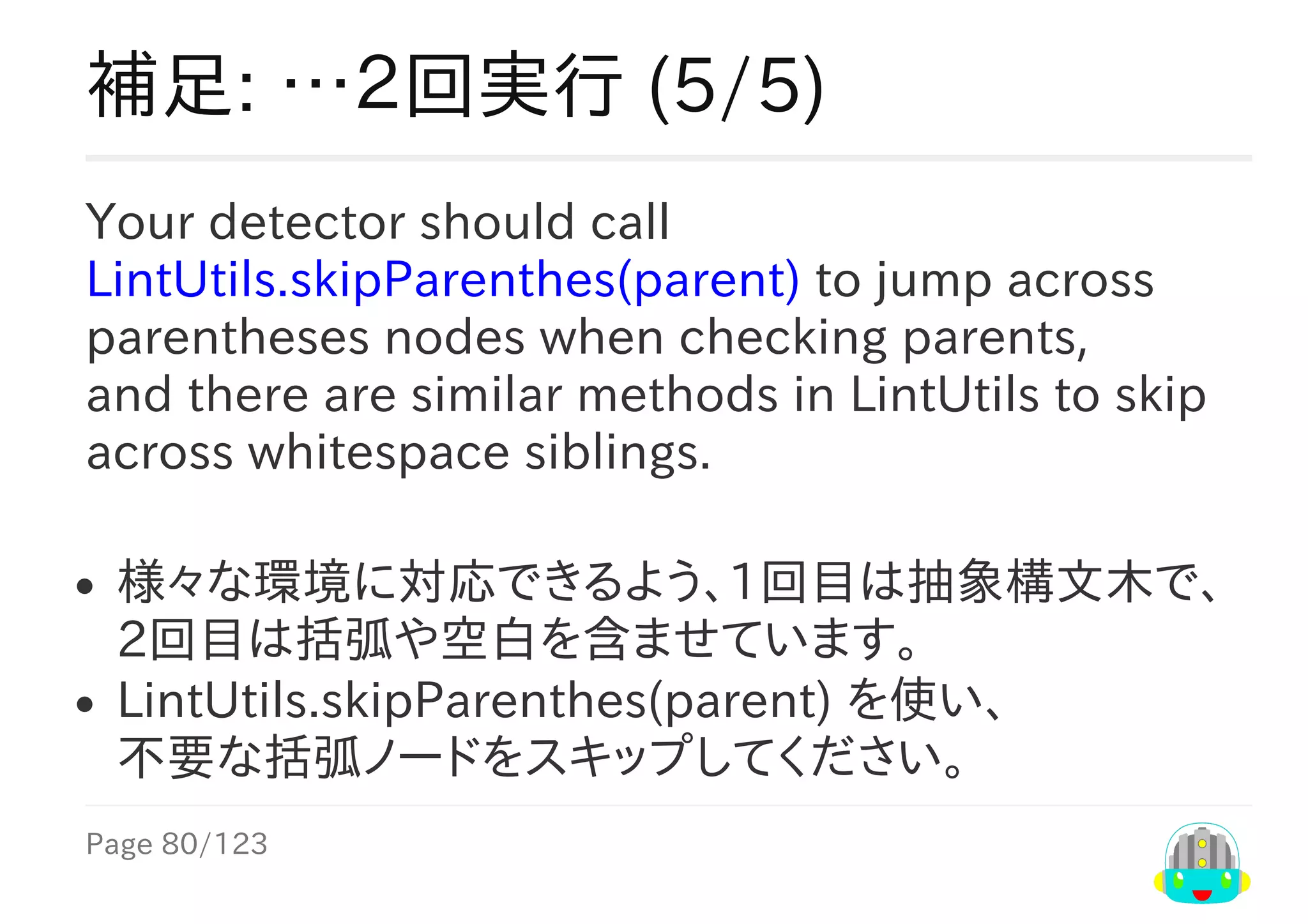 Page	80/123
補足:	…２回実行	(5/5)
Your	detector	should	call
LintUtils.skipParenthes(parent)	to	jump	across
parentheses	nodes	when	checking	parents,
and	there	are	similar	methods	in	LintUtils	to	skip
across	whitespace	siblings.
様々な環境に対応できるよう、1回目は抽象構文木で、
2回目は括弧や空白を含ませています。
LintUtils.skipParenthes(parent)	を使い、
不要な括弧ノードをスキップしてください。
 