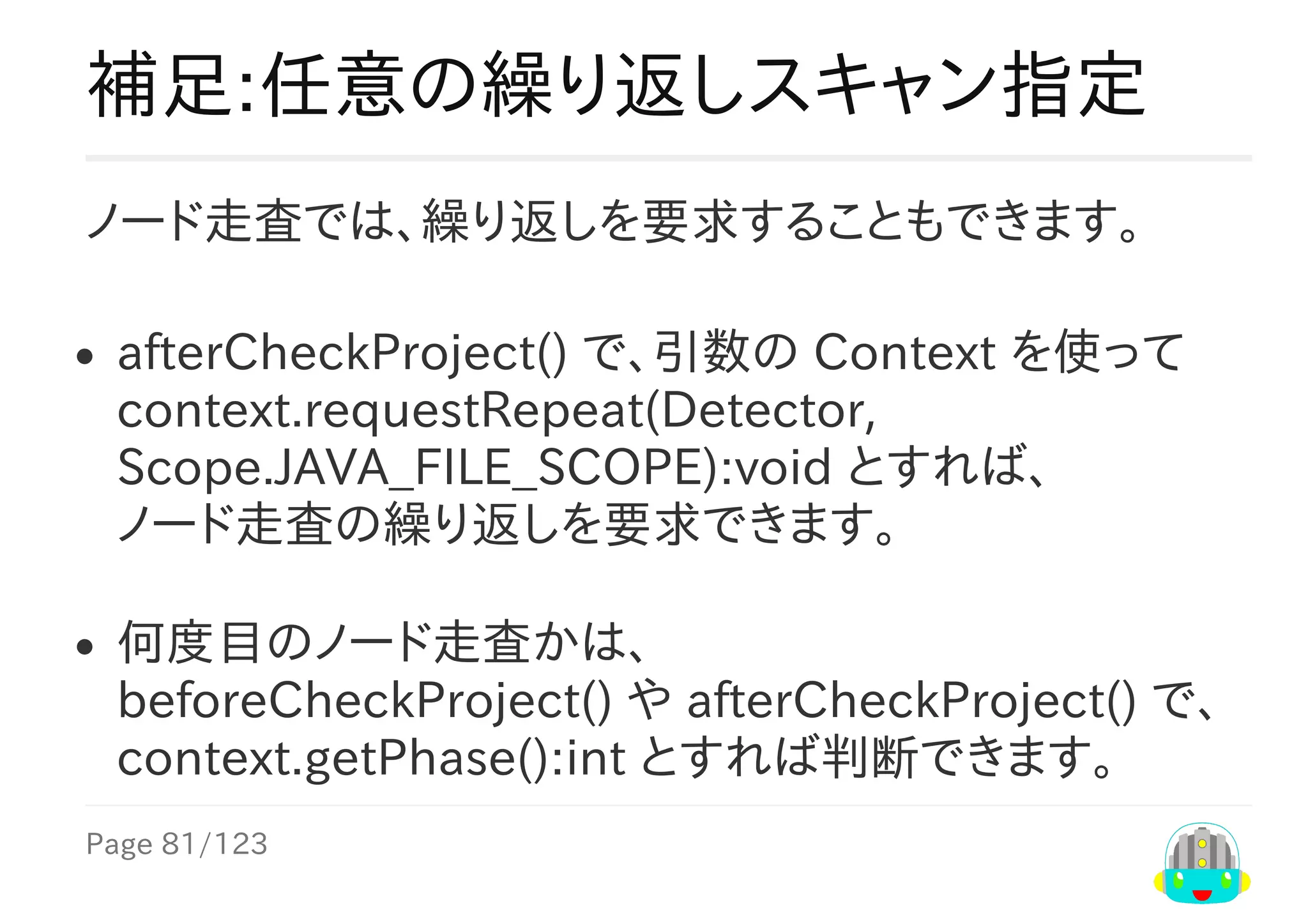 Page	81/123
補足:任意の繰り返しスキャン指定
ノード走査では、繰り返しを要求することもできます。
afterCheckProject()	で、引数の	Context	を使って
context.requestRepeat(Detector,
Scope.JAVA_FILE_SCOPE):void	とすれば、
ノード走査の繰り返しを要求できます。
何度目のノード走査かは、
beforeCheckProject()	や	afterCheckProject()	で、
context.getPhase():int	とすれば判断できます。
 