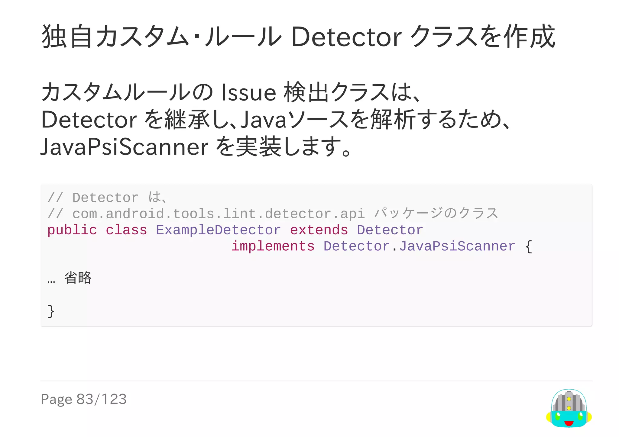 Page	83/123
独自カスタム・ルール	Detector	クラスを作成
カスタムルールの	Issue	検出クラスは、
Detector	を継承し、Javaソースを解析するため、
JavaPsiScanner	を実装します。
//	Detector	は、
//	com.android.tools.lint.detector.api	パッケージのクラス
public	class	ExampleDetector	extends	Detector
																						implements	Detector.JavaPsiScanner	{
…	省略
}
 