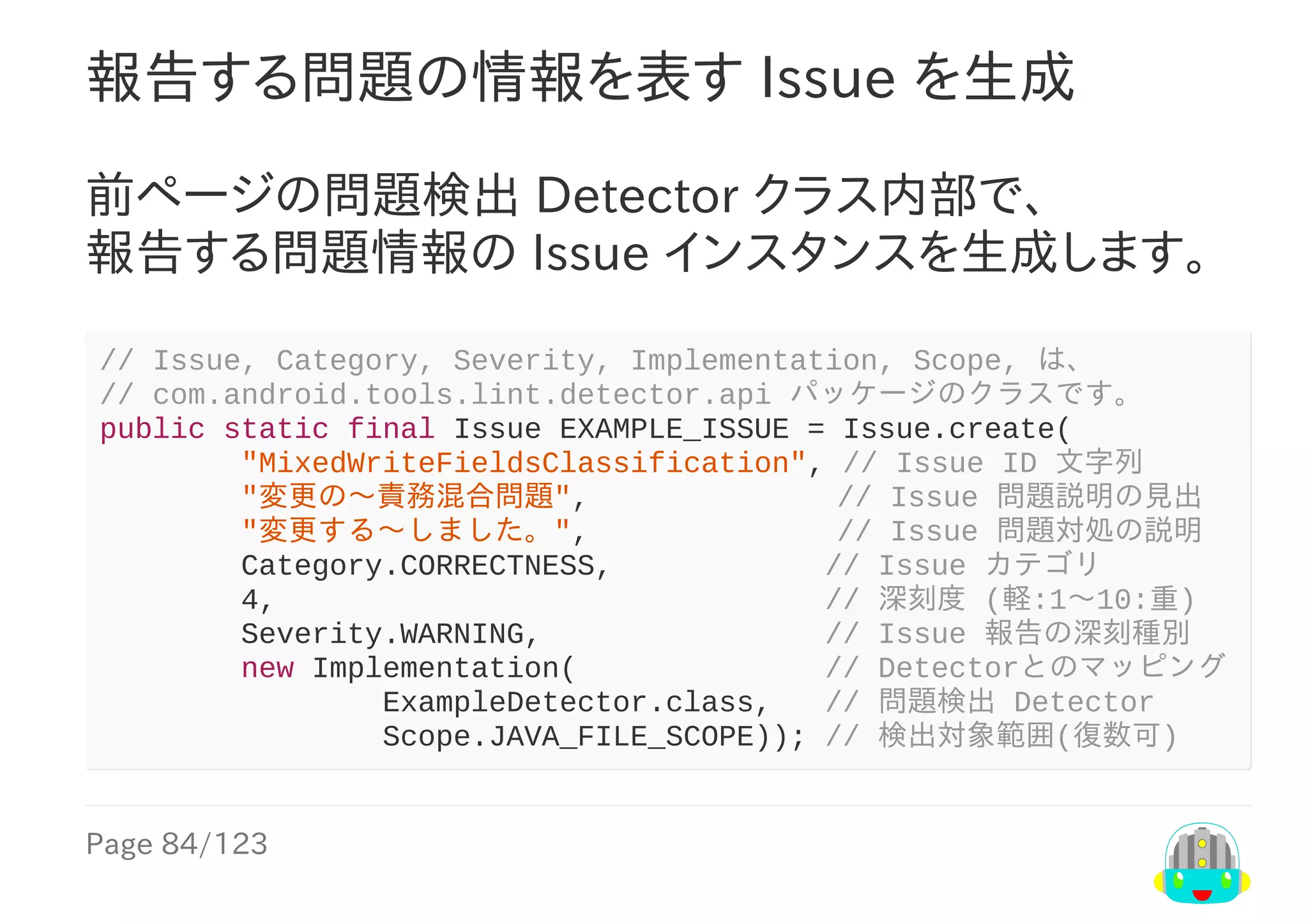 Page	84/123
報告する問題の情報を表す	Issue	を生成
前ページの問題検出	Detector	クラス内部で、
報告する問題情報の	Issue	インスタンスを生成します。
//	Issue,	Category,	Severity,	Implementation,	Scope,	は、
//	com.android.tools.lint.detector.api	パッケージのクラスです。
public	static	final	Issue	EXAMPLE_ISSUE	=	Issue.create(
								"MixedWriteFieldsClassification",	//	Issue	ID	文字列
								"変更の〜責務混合問題",														//	Issue	問題説明の見出
								"変更する〜しました。",														//	Issue	問題対処の説明
								Category.CORRECTNESS,												//	Issue	カテゴリ
								4,																															//	深刻度	(軽:1〜10:重)
								Severity.WARNING,																//	Issue	報告の深刻種別
								new	Implementation(														//	Detectorとのマッピング
																ExampleDetector.class,			//	問題検出	Detector
																Scope.JAVA_FILE_SCOPE));	//	検出対象範囲(復数可)
 