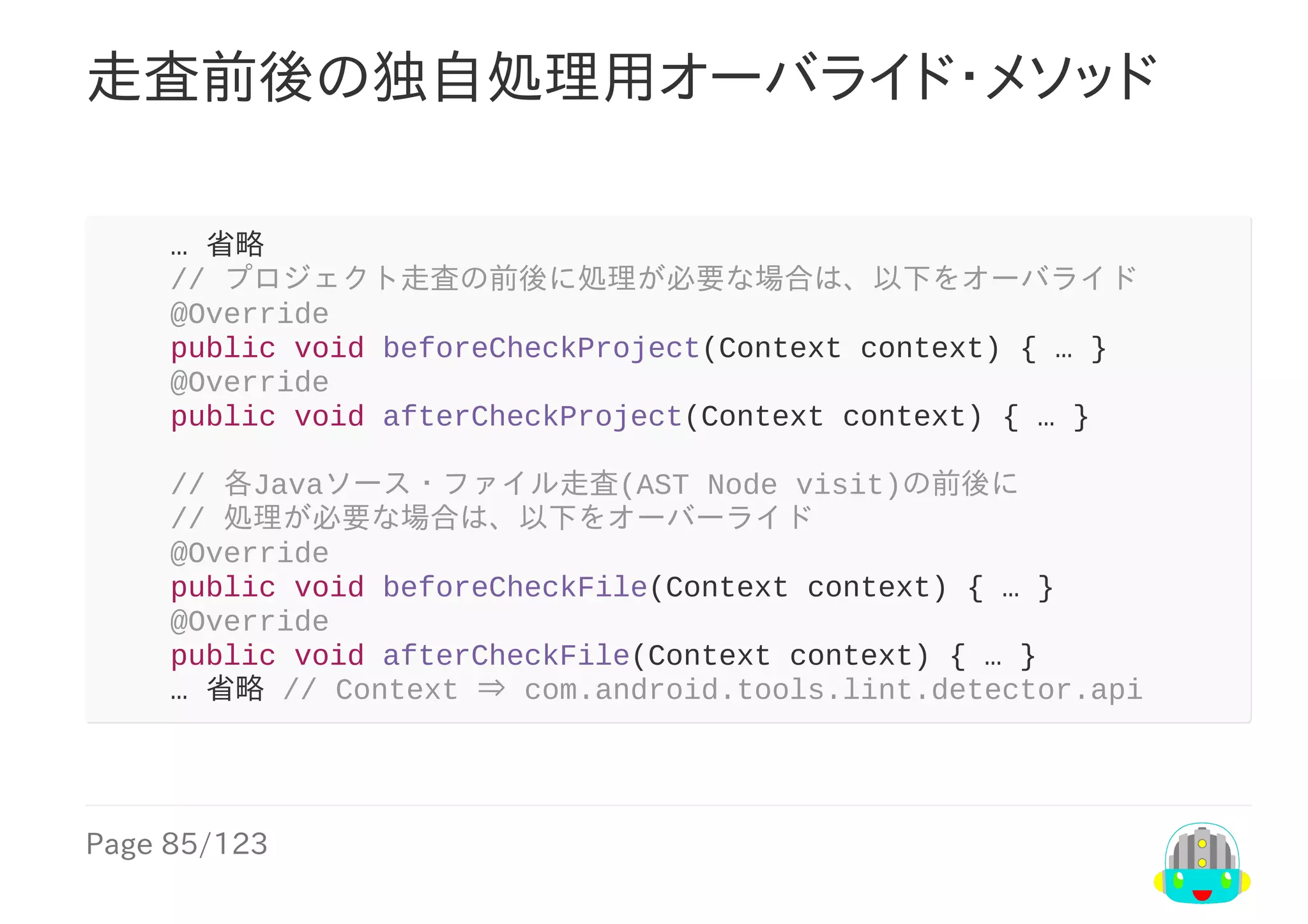 Page	85/123
走査前後の独自処理用オーバライド・メソッド
				…	省略
				//	プロジェクト走査の前後に処理が必要な場合は、以下をオーバライド
				@Override
				public	void	beforeCheckProject(Context	context)	{	…	}
				@Override
				public	void	afterCheckProject(Context	context)	{	…	}
				//	各Javaソース・ファイル走査(AST	Node	visit)の前後に
				//	処理が必要な場合は、以下をオーバーライド
				@Override
				public	void	beforeCheckFile(Context	context)	{	…	}
				@Override
				public	void	afterCheckFile(Context	context)	{	…	}
				…	省略	//	Context	⇒	com.android.tools.lint.detector.api
 