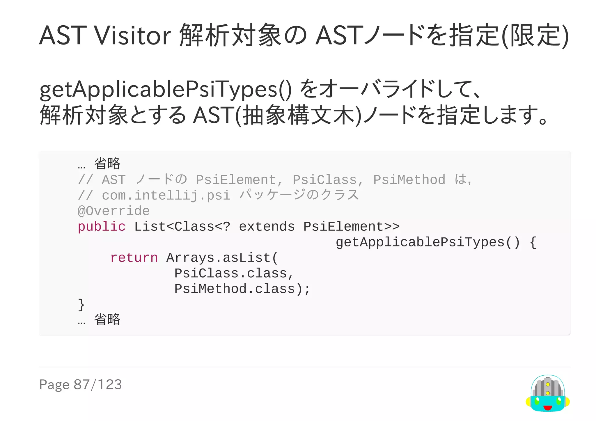 Page	87/123
AST	Visitor	解析対象の	ASTノードを指定(限定)
getApplicablePsiTypes()	をオーバライドして、
解析対象とする	AST(抽象構文木)ノードを指定します。
				…	省略
				//	AST	ノードの	PsiElement,	PsiClass,	PsiMethod	は，
				//	com.intellij.psi	パッケージのクラス
				@Override
				public	List<Class<?	extends	PsiElement>>
																																				getApplicablePsiTypes()	{
								return	Arrays.asList(
																PsiClass.class,
																PsiMethod.class);
				}
				…	省略
 