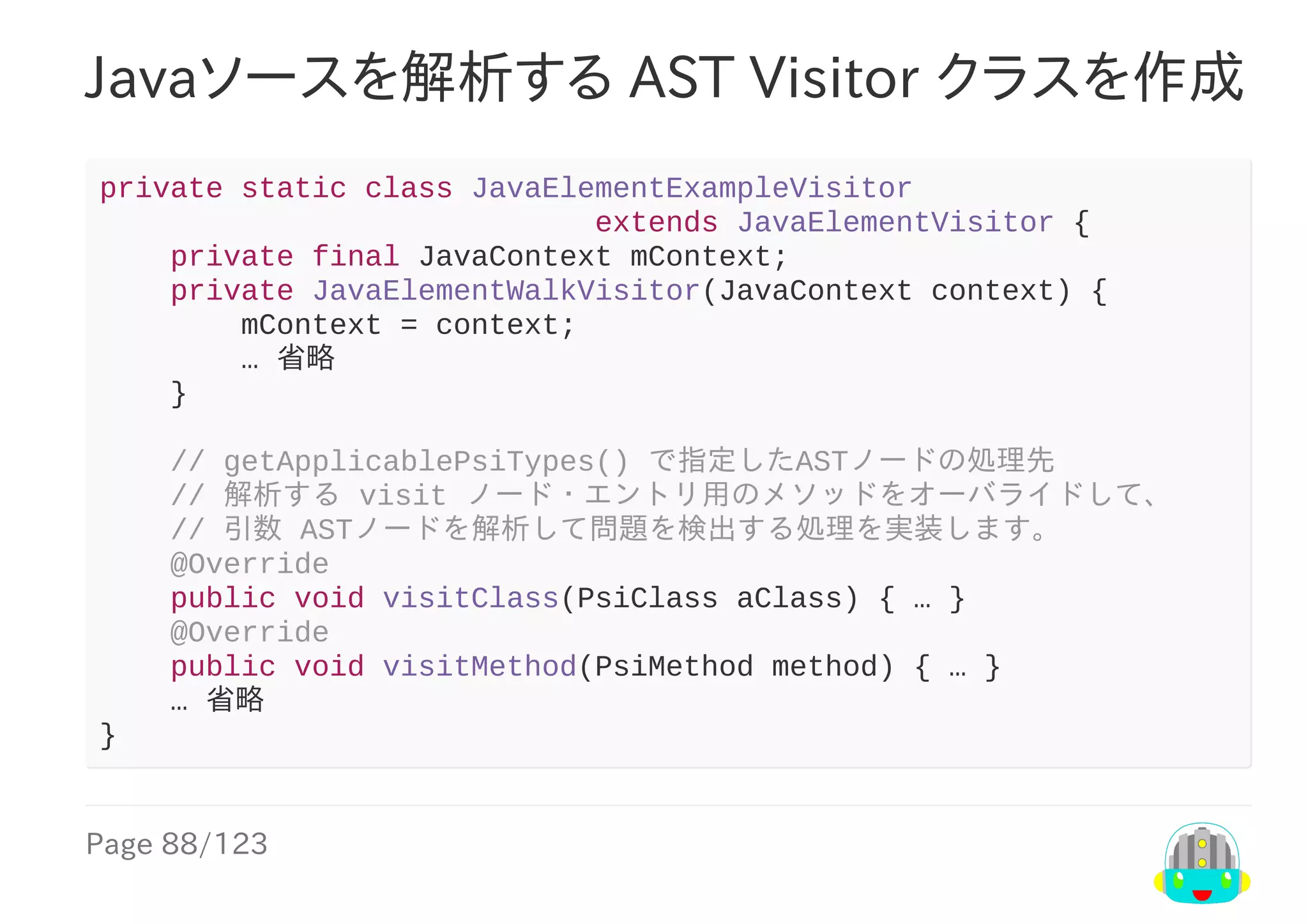 Page	88/123
Javaソースを解析する	AST	Visitor	クラスを作成
private	static	class	JavaElementExampleVisitor
																												extends	JavaElementVisitor	{
				private	final	JavaContext	mContext;
				private	JavaElementWalkVisitor(JavaContext	context)	{
								mContext	=	context;
								…	省略
				}
				//	getApplicablePsiTypes()	で指定したASTノードの処理先
				//	解析する	visit	ノード・エントリ用のメソッドをオーバライドして、
				//	引数	ASTノードを解析して問題を検出する処理を実装します。
				@Override
				public	void	visitClass(PsiClass	aClass)	{	…	}
				@Override
				public	void	visitMethod(PsiMethod	method)	{	…	}
				…	省略
}
 