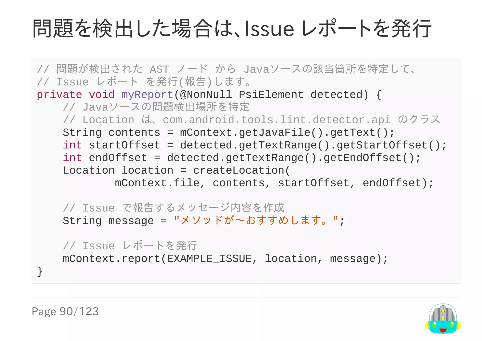 Page	90/123
問題を検出した場合は、Issue	レポートを発行
//	問題が検出された	AST	ノード	から	Javaソースの該当箇所を特定して、
//	Issue	レポート	を発行(報告)します。
private	void	myReport(@NonNull	PsiElement	detected)	{
				//	Javaソースの問題検出場所を特定
				//	Location	は、com.android.tools.lint.detector.api	のクラス
				String	contents	=	mContext.getJavaFile().getText();
				int	startOffset	=	detected.getTextRange().getStartOffset();
				int	endOffset	=	detected.getTextRange().getEndOffset();
				Location	location	=	createLocation(
												mContext.file,	contents,	startOffset,	endOffset);
				//	Issue	で報告するメッセージ内容を作成
				String	message	=	"メソッドが〜おすすめします。";
				//	Issue	レポートを発行
				mContext.report(EXAMPLE_ISSUE,	location,	message);
}
 
