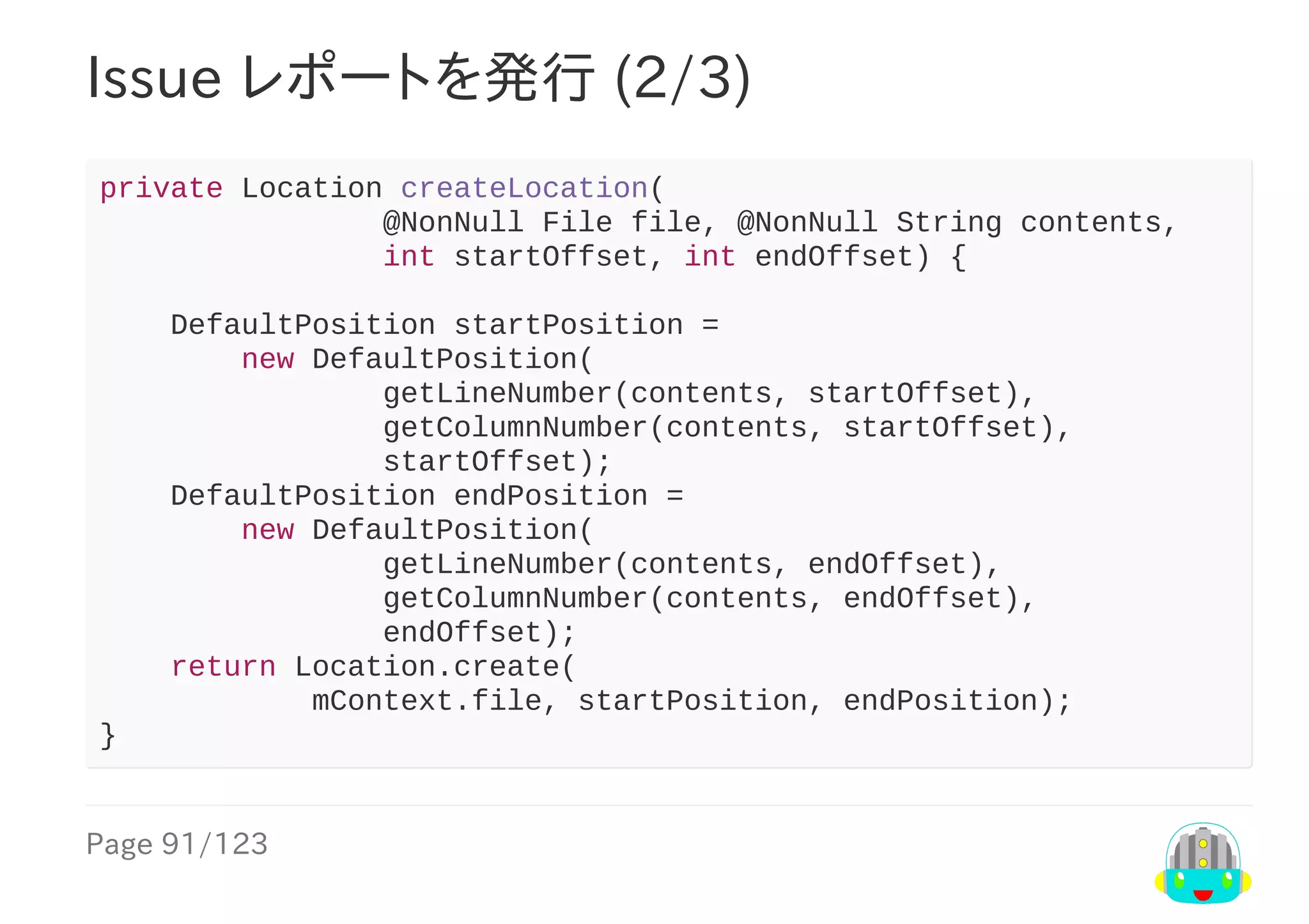 Page	91/123
Issue	レポートを発行	(2/3)
private	Location	createLocation(
																@NonNull	File	file,	@NonNull	String	contents,
																int	startOffset,	int	endOffset)	{
				DefaultPosition	startPosition	=
								new	DefaultPosition(
																getLineNumber(contents,	startOffset),
																getColumnNumber(contents,	startOffset),
																startOffset);
				DefaultPosition	endPosition	=
								new	DefaultPosition(
																getLineNumber(contents,	endOffset),
																getColumnNumber(contents,	endOffset),
																endOffset);
				return	Location.create(
												mContext.file,	startPosition,	endPosition);
}
 
