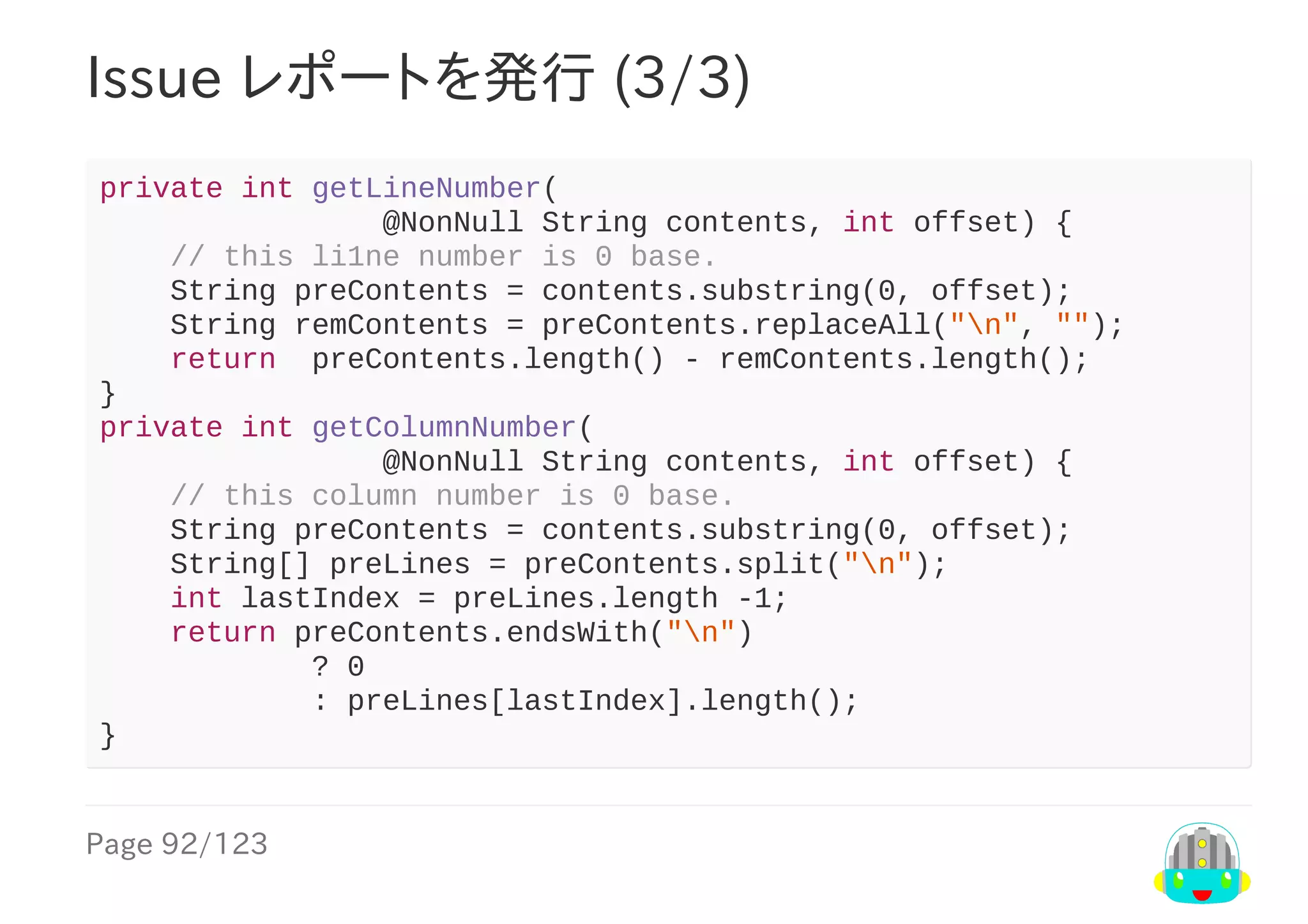 Page	92/123
Issue	レポートを発行	(3/3)
private	int	getLineNumber(
																@NonNull	String	contents,	int	offset)	{
				//	this	li1ne	number	is	0	base.
				String	preContents	=	contents.substring(0,	offset);
				String	remContents	=	preContents.replaceAll("n",	"");
				return		preContents.length()	-	remContents.length();
}
private	int	getColumnNumber(
																@NonNull	String	contents,	int	offset)	{
				//	this	column	number	is	0	base.
				String	preContents	=	contents.substring(0,	offset);
				String[]	preLines	=	preContents.split("n");
				int	lastIndex	=	preLines.length	-1;
				return	preContents.endsWith("n")
												?	0
												:	preLines[lastIndex].length();
}
 