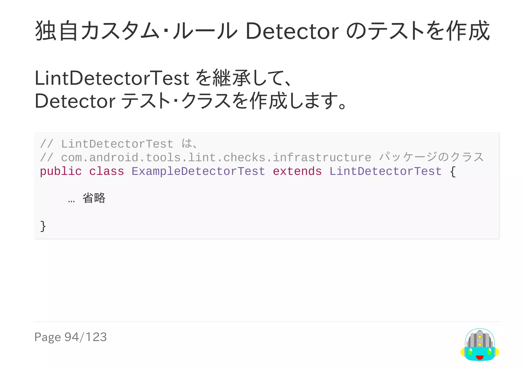 Page	94/123
独自カスタム・ルール	Detector	のテストを作成
LintDetectorTest	を継承して、
Detector	テスト・クラスを作成します。
//	LintDetectorTest	は、
//	com.android.tools.lint.checks.infrastructure	パッケージのクラス
public	class	ExampleDetectorTest	extends	LintDetectorTest	{
				…	省略
}
 