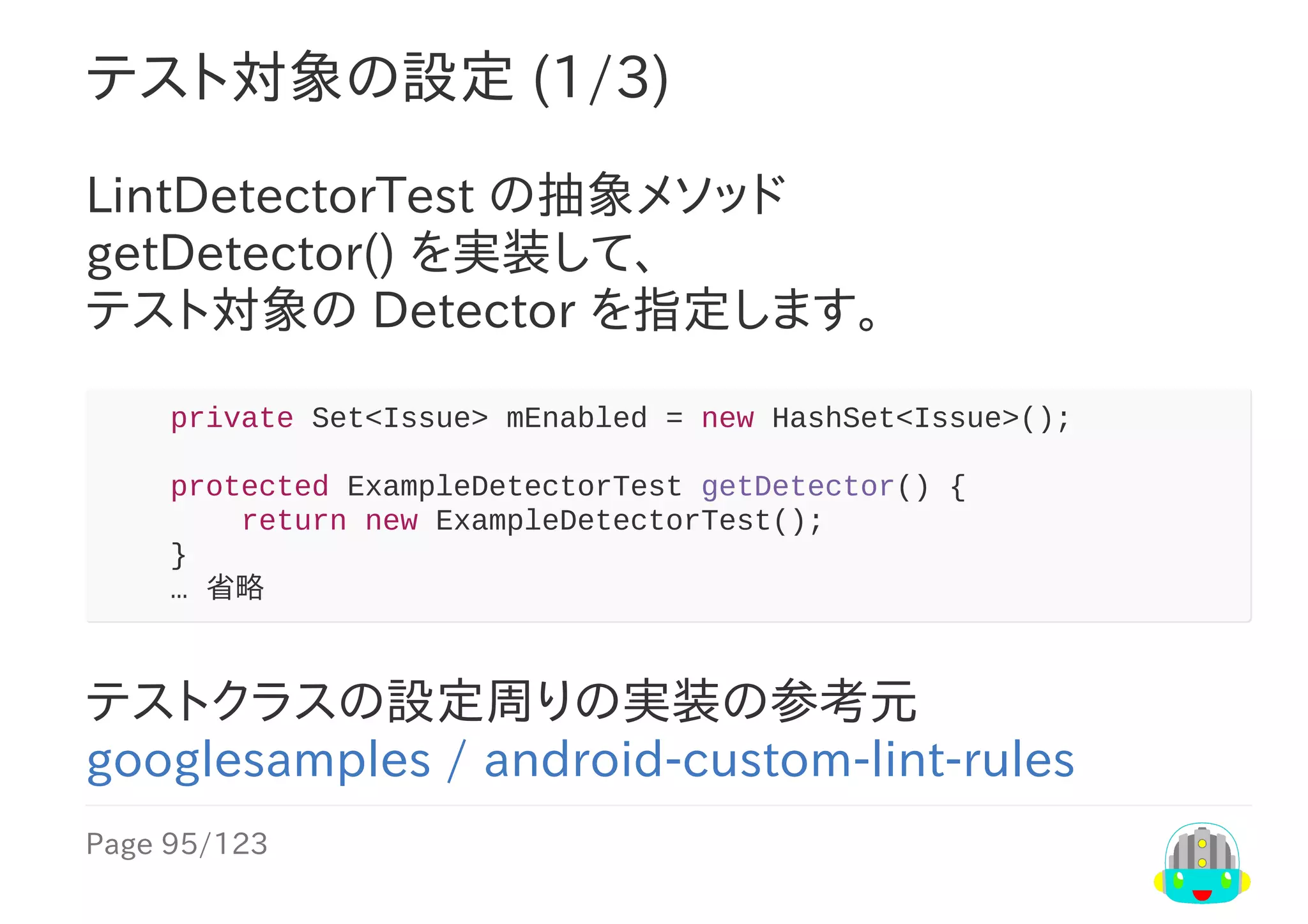 Page	95/123
テスト対象の設定	(1/3)
LintDetectorTest	の抽象メソッド
getDetector()	を実装して、
テスト対象の	Detector	を指定します。
				private	Set<Issue>	mEnabled	=	new	HashSet<Issue>();
				protected	ExampleDetectorTest	getDetector()	{
								return	new	ExampleDetectorTest();
				}
				…	省略
テストクラスの設定周りの実装の参考元
googlesamples	/	android-custom-lint-rules
 