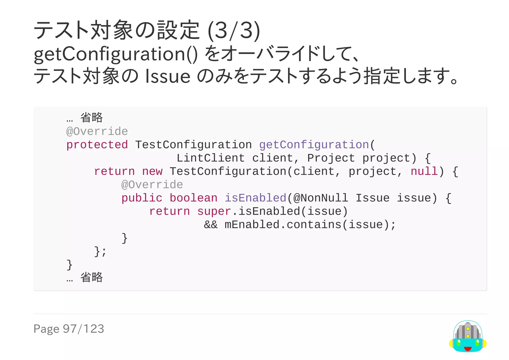Page	97/123
テスト対象の設定	(3/3)
getConfiguration()	をオーバライドして、
テスト対象の	Issue	のみをテストするよう指定します。
				…	省略
				@Override
				protected	TestConfiguration	getConfiguration(
																				LintClient	client,	Project	project)	{
								return	new	TestConfiguration(client,	project,	null)	{
												@Override
												public	boolean	isEnabled(@NonNull	Issue	issue)	{
																return	super.isEnabled(issue)
																								&&	mEnabled.contains(issue);
												}
								};
				}
				…	省略
 