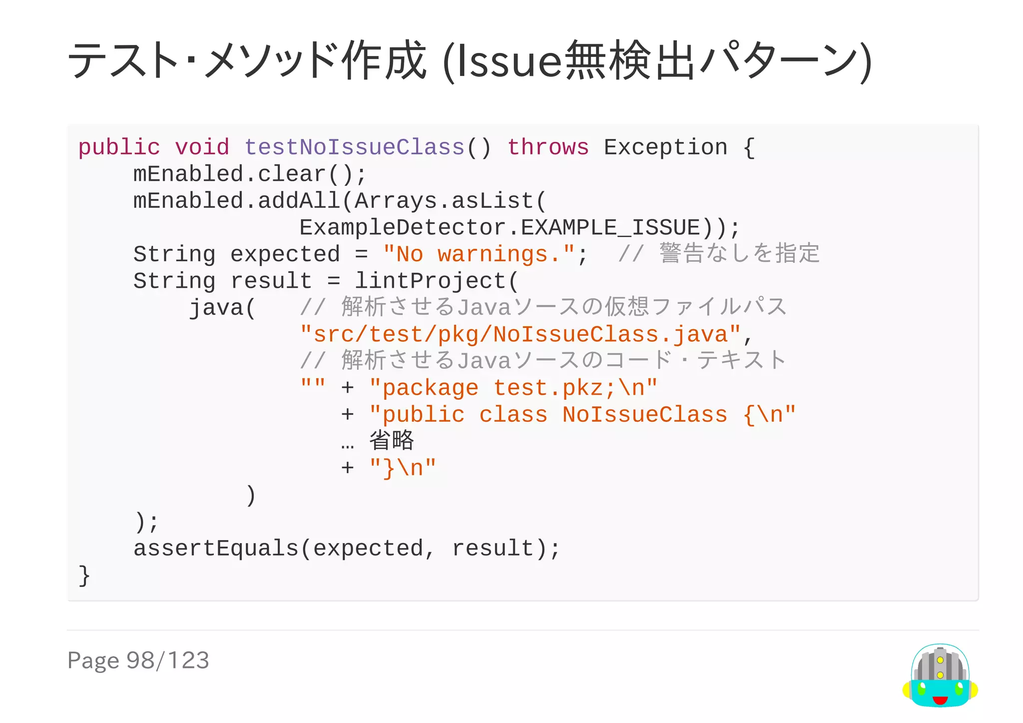 Page	98/123
テスト・メソッド作成	(Issue無検出パターン)
public	void	testNoIssueClass()	throws	Exception	{
				mEnabled.clear();
				mEnabled.addAll(Arrays.asList(
																ExampleDetector.EXAMPLE_ISSUE));
				String	expected	=	"No	warnings.";		//	警告なしを指定
				String	result	=	lintProject(
								java(			//	解析させるJavaソースの仮想ファイルパス
																"src/test/pkg/NoIssueClass.java",
																//	解析させるJavaソースのコード・テキスト
																""	+	"package	test.pkz;n"
																			+	"public	class	NoIssueClass	{n"
																			…	省略
																			+	"}n"
												)
				);
				assertEquals(expected,	result);
}
 