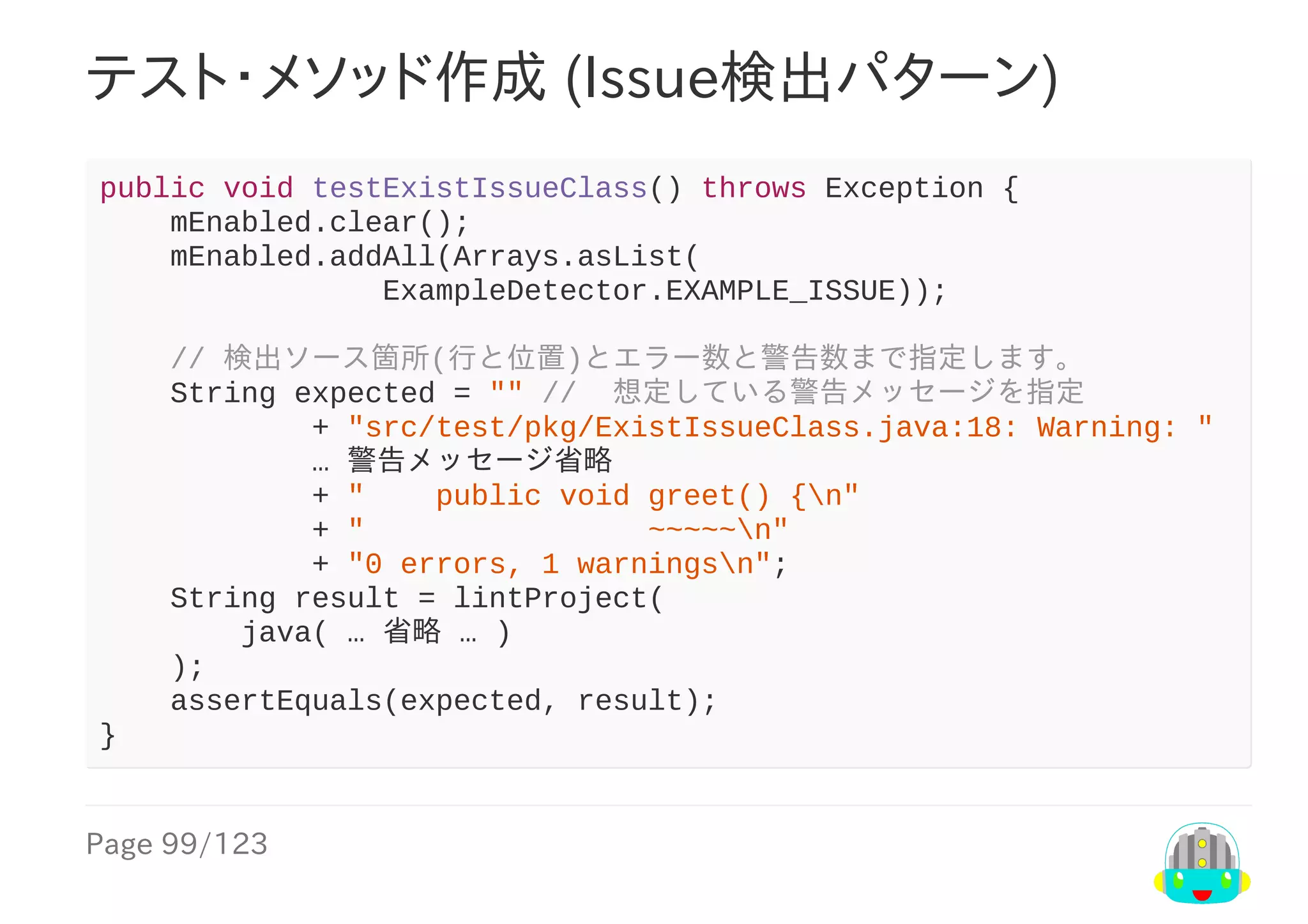 Page	99/123
テスト・メソッド作成	(Issue検出パターン)
public	void	testExistIssueClass()	throws	Exception	{
				mEnabled.clear();
				mEnabled.addAll(Arrays.asList(
																ExampleDetector.EXAMPLE_ISSUE));
				//	検出ソース箇所(行と位置)とエラー数と警告数まで指定します。
				String	expected	=	""	//		想定している警告メッセージを指定
												+	"src/test/pkg/ExistIssueClass.java:18:	Warning:	"
												…	警告メッセージ省略
												+	"				public	void	greet()	{n"
												+	"																~~~~~n"
												+	"0	errors,	1	warningsn";
				String	result	=	lintProject(
								java(	…	省略	…	)
				);
				assertEquals(expected,	result);
}
 